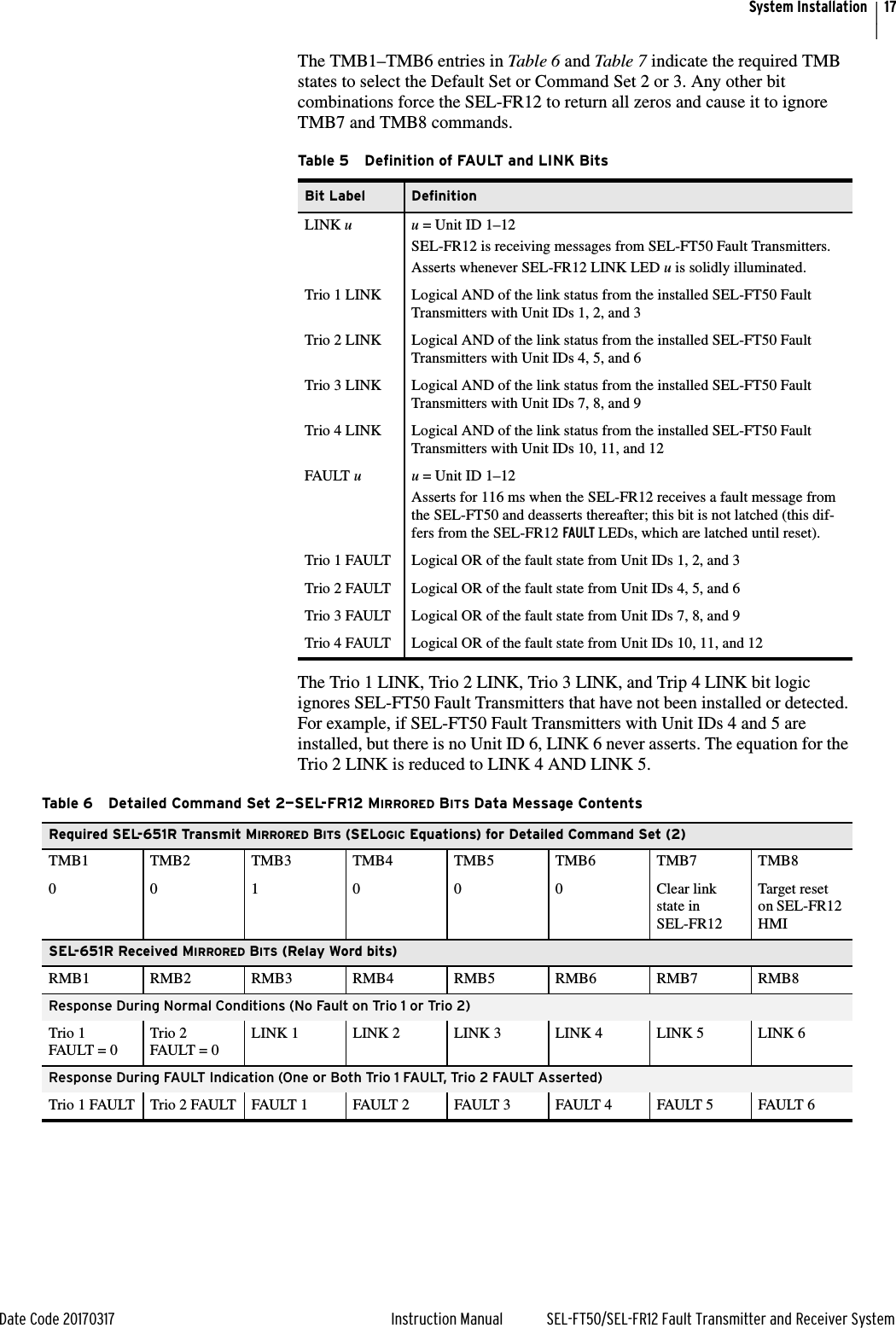 17Date Code 20170317 Instruction Manual SEL-FT50/SEL-FR12 Fault Transmitter and Receiver SystemSystem InstallationThe TMB1–TMB6 entries in Table 6 and Table 7 indicate the required TMB states to select the Default Set or Command Set 2 or 3. Any other bit combinations force the SEL-FR12 to return all zeros and cause it to ignore TMB7 and TMB8 commands.The Trio 1 LINK, Trio 2 LINK, Trio 3 LINK, and Trip 4 LINK bit logic ignores SEL-FT50 Fault Transmitters that have not been installed or detected. For example, if SEL-FT50 Fault Transmitters with Unit IDs 4 and 5 are installed, but there is no Unit ID 6, LINK 6 never asserts. The equation for the Trio 2 LINK is reduced to LINK 4 AND LINK 5.Table 5 Definition of FAULT and LINK BitsBit Label DefinitionLINK u u = Unit ID 1–12SEL-FR12 is receiving messages from SEL-FT50 Fault Transmitters. Asserts whenever SEL-FR12 LINK LED u is solidly illuminated.Trio 1 LINK Logical AND of the link status from the installed SEL-FT50 Fault Transmitters with Unit IDs 1, 2, and 3Trio 2 LINK Logical AND of the link status from the installed SEL-FT50 Fault Transmitters with Unit IDs 4, 5, and 6Trio 3 LINK Logical AND of the link status from the installed SEL-FT50 Fault Transmitters with Unit IDs 7, 8, and 9Trio 4 LINK Logical AND of the link status from the installed SEL-FT50 Fault Transmitters with Unit IDs 10, 11, and 12FAULT u u = Unit ID 1–12Asserts for 116 ms when the SEL-FR12 receives a fault message from the SEL-FT50 and deasserts thereafter; this bit is not latched (this dif-fers from the SEL-FR12 FAULT LEDs, which are latched until reset). Trio 1 FAULT Logical OR of the fault state from Unit IDs 1, 2, and 3Trio 2 FAULT Logical OR of the fault state from Unit IDs 4, 5, and 6Trio 3 FAULT Logical OR of the fault state from Unit IDs 7, 8, and 9Trio 4 FAULT Logical OR of the fault state from Unit IDs 10, 11, and 12Table 6 Detailed Command Set 2—SEL-FR12 MIRRORED BITS Data Message ContentsRequired SEL-651R Transmit MIRRORED BITS (SELOGIC Equations) for Detailed Command Set (2)TMB1 TMB2 TMB3 TMB4 TMB5 TMB6 TMB7 TMB80 0 1 0 0 0 Clear link state in SEL-FR12Target reset on SEL-FR12 HMI SEL-651R Received MIRRORED BITS (Relay Word bits)RMB1 RMB2 RMB3 RMB4 RMB5 RMB6 RMB7 RMB8Response During Normal Conditions (No Fault on Trio 1 or Trio 2)Trio 1 FAULT = 0Trio 2 FAULT = 0LINK 1 LINK 2 LINK 3 LINK 4 LINK 5 LINK 6Response During FAULT Indication (One or Both Trio 1 FAULT, Trio 2 FAULT Asserted)Trio 1 FAULT Trio 2 FAULT FAULT 1 FAULT 2 FAULT 3 FAULT 4 FAULT 5 FAULT 6