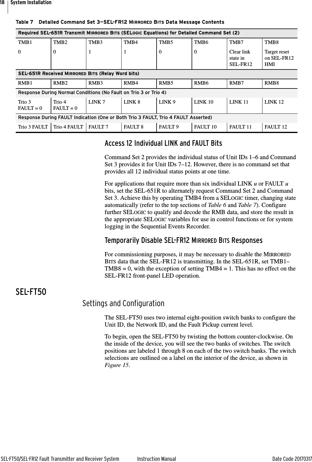 18SEL-FT50/SEL-FR12 Fault Transmitter and Receiver System Instruction Manual Date Code 20170317System InstallationAccess 12 Individual LINK and FAULT BitsCommand Set 2 provides the individual status of Unit IDs 1–6 and Command Set 3 provides it for Unit IDs 7–12. However, there is no command set that provides all 12 individual status points at one time.For applications that require more than six individual LINK u or FAULT u bits, set the SEL-651R to alternately request Command Set 2 and Command Set 3. Achieve this by operating TMB4 from a SELOGIC timer, changing state automatically (refer to the top sections of Table 6 and Table 7). Configure further SELOGIC to qualify and decode the RMB data, and store the result in the appropriate SELOGIC variables for use in control functions or for system logging in the Sequential Events Recorder.Temporarily Disable SEL-FR12 MIRRORED BITS ResponsesFor commissioning purposes, it may be necessary to disable the MIRRORED BITS data that the SEL-FR12 is transmitting. In the SEL-651R, set TMB1–TMB8 = 0, with the exception of setting TMB4 = 1. This has no effect on the SEL-FR12 front-panel LED operation.SEL-FT50Settings and ConfigurationThe SEL-FT50 uses two internal eight-position switch banks to configure the Unit ID, the Network ID, and the Fault Pickup current level.To begin, open the SEL-FT50 by twisting the bottom counter-clockwise. On the inside of the device, you will see the two banks of switches. The switch positions are labeled 1 through 8 on each of the two switch banks. The switch selections are outlined on a label on the interior of the device, as shown in Figure 15. Table 7 Detailed Command Set 3—SEL-FR12 MIRRORED BITS Data Message ContentsRequired SEL-651R Transmit MIRRORED BITS (SELOGIC Equations) for Detailed Command Set (2)TMB1 TMB2 TMB3 TMB4 TMB5 TMB6 TMB7 TMB80 0 1 1 0 0 Clear link state in SEL-FR12Target reset on SEL-FR12 HMISEL-651R Received MIRRORED BITS (Relay Word bits)RMB1 RMB2 RMB3 RMB4 RMB5 RMB6 RMB7 RMB8Response During Normal Conditions (No Fault on Trio 3 or Trio 4)Trio 3 FAULT = 0Trio 4 FAULT = 0LINK 7 LINK 8 LINK 9 LINK 10 LINK 11 LINK 12Response During FAULT Indication (One or Both Trio 3 FAULT, Trio 4 FAULT Asserted)Trio 3 FAULT Trio 4 FAULT FAULT 7 FAULT 8 FAULT 9 FAULT 10 FAULT 11 FAULT 12