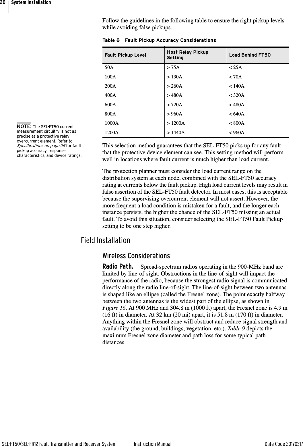 20SEL-FT50/SEL-FR12 Fault Transmitter and Receiver System Instruction Manual Date Code 20170317System InstallationFollow the guidelines in the following table to ensure the right pickup levels while avoiding false pickups.This selection method guarantees that the SEL-FT50 picks up for any fault that the protective device element can see. This setting method will perform well in locations where fault current is much higher than load current.The protection planner must consider the load current range on the distribution system at each node, combined with the SEL-FT50 accuracy rating at currents below the fault pickup. High load current levels may result in false assertion of the SEL-FT50 fault detector. In most cases, this is acceptable because the supervising overcurrent element will not assert. However, the more frequent a load condition is mistaken for a fault, and the longer each instance persists, the higher the chance of the SEL-FT50 missing an actual fault. To avoid this situation, consider selecting the SEL-FT50 Fault Pickup setting to be one step higher.Field InstallationWireless ConsiderationsRadio Path. Spread-spectrum radios operating in the 900-MHz band are limited by line-of-sight. Obstructions in the line-of-sight will impact the performance of the radio, because the strongest radio signal is communicated directly along the radio line-of-sight. The line-of-sight between two antennas is shaped like an ellipse (called the Fresnel zone). The point exactly halfway between the two antennas is the widest part of the ellipse, as shown in Figure 16. At 900 MHz and 304.8 m (1000 ft) apart, the Fresnel zone is 4.9 m (16 ft) in diameter. At 32 km (20 mi) apart, it is 51.8 m (170 ft) in diameter. Anything within the Fresnel zone will obstruct and reduce signal strength and availability (the ground, buildings, vegetation, etc.). Table 9 depicts the maximum Fresnel zone diameter and path loss for some typical path distances.Table 8 Fault Pickup Accuracy ConsiderationsFault Pickup Level Host Relay Pickup Setting Load Behind FT5050A &gt; 75A &lt; 25A100A &gt; 130A &lt; 70A200A &gt; 260A &lt; 140A400A &gt; 480A &lt; 320A600A &gt; 720A &lt; 480A800A &gt; 960A &lt; 640A1000A &gt; 1200A &lt; 800A1200A &gt; 1440A &lt; 960ANOTE: The SEL-FT50 current measurement circuitry is not as precise as a protective relay overcurrent element. Refer to Specifications on page 25 for fault pickup accuracy, response characteristics, and device ratings.