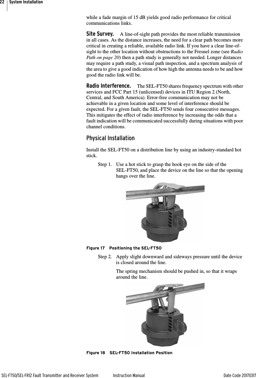 22SEL-FT50/SEL-FR12 Fault Transmitter and Receiver System Instruction Manual Date Code 20170317System Installationwhile a fade margin of 15 dB yields good radio performance for critical communications links.Site Survey. A line-of-sight path provides the most reliable transmission in all cases. As the distance increases, the need for a clear path becomes more critical in creating a reliable, available radio link. If you have a clear line-of-sight to the other location without obstructions to the Fresnel zone (see Radio Path on page 20) then a path study is generally not needed. Longer distances may require a path study, a visual path inspection, and a spectrum analysis of the area to give a good indication of how high the antenna needs to be and how good the radio link will be.Radio Interference. The SEL-FT50 shares frequency spectrum with other services and FCC Part 15 (unlicensed) devices in ITU Region 2 (North, Central, and South America). Error-free communication may not be achievable in a given location and some level of interference should be expected. For a given fault, the SEL-FT50 sends four consecutive messages. This mitigates the effect of radio interference by increasing the odds that a fault indication will be communicated successfully during situations with poor channel conditions. Physical InstallationInstall the SEL-FT50 on a distribution line by using an industry-standard hot stick.Step 1. Use a hot stick to grasp the hook eye on the side of the SEL-FT50, and place the device on the line so that the opening hangs over the line.Figure 17 Positioning the SEL-FT50Step 2. Apply slight downward and sideways pressure until the device is closed around the line.The spring mechanism should be pushed in, so that it wraps around the line. Figure 18 SEL-FT50 Installation Position