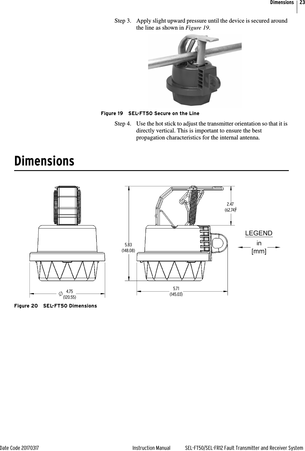 23Date Code 20170317 Instruction Manual SEL-FT50/SEL-FR12 Fault Transmitter and Receiver SystemDimensionsStep 3. Apply slight upward pressure until the device is secured around the line as shown in Figure 19.Figure 19 SEL-FT50 Secure on the LineStep 4. Use the hot stick to adjust the transmitter orientation so that it is directly vertical. This is important to ensure the best propagation characteristics for the internal antenna. DimensionsFigure 20 SEL-FT50 Dimensions5.71(145.03)5.83(148.08)2.47(62.74)4.75(120.55)