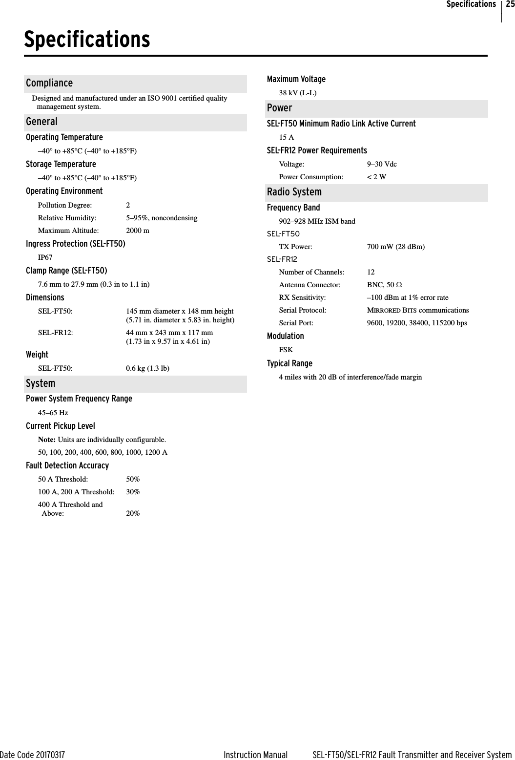 25Date Code 20170317 Instruction Manual SEL-FT50/SEL-FR12 Fault Transmitter and Receiver SystemSpecificationsSpecifications                     ComplianceDesigned and manufactured under an ISO 9001 certified quality management system.GeneralOperating Temperature–40° to +85°C (–40° to +185°F)Storage Temperature–40° to +85°C (–40° to +185°F)Operating EnvironmentPollution Degree: 2Relative Humidity: 5–95%, noncondensingMaximum Altitude: 2000 mIngress Protection (SEL-FT50)IP67Clamp Range (SEL-FT50)7.6 mm to 27.9 mm (0.3 in to 1.1 in)DimensionsSEL-FT50: 145 mm diameter x 148 mm height(5.71 in. diameter x 5.83 in. height)SEL-FR12: 44 mm x 243 mm x 117 mm (1.73 in x 9.57 in x 4.61 in)WeightSEL-FT50: 0.6 kg (1.3 lb)SystemPower System Frequency Range45–65 HzCurrent Pickup LevelNote: Units are individually configurable.50, 100, 200, 400, 600, 800, 1000, 1200 AFault Detection Accuracy50 A Threshold: 50%100 A, 200 A Threshold: 30%400 A Threshold and Above: 20%Maximum Voltage38 kV (L-L)PowerSEL-FT50 Minimum Radio Link Active Current15 ASEL-FR12 Power RequirementsVoltage: 9–30 VdcPower Consumption: &lt; 2 WRadio SystemFrequency Band902–928 MHz ISM bandSEL-FT50TX Power: 700 mW (28 dBm)SEL-FR12Number of Channels: 12Antenna Connector: BNC, 50 :RX Sensitivity: –100 dBm at 1% error rateSerial Protocol: MIRRORED BITS communicationsSerial Port: 9600, 19200, 38400, 115200 bpsModulationFSKTypical Range4 miles with 20 dB of interference/fade margin