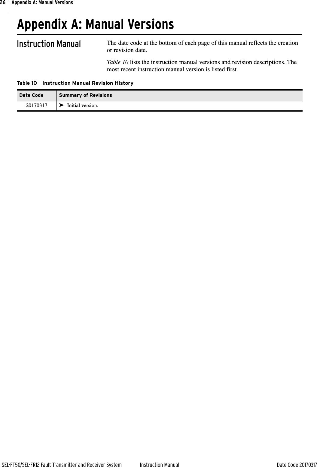 26SEL-FT50/SEL-FR12 Fault Transmitter and Receiver System Instruction Manual Date Code 20170317Appendix A: Manual VersionsAppendix A: Manual VersionsInstruction Manual The date code at the bottom of each page of this manual reflects the creation or revision date.Table 10 lists the instruction manual versions and revision descriptions. The most recent instruction manual version is listed first.Table 10 Instruction Manual Revision HistoryDate Code Summary of Revisions20170317 ➤Initial version.