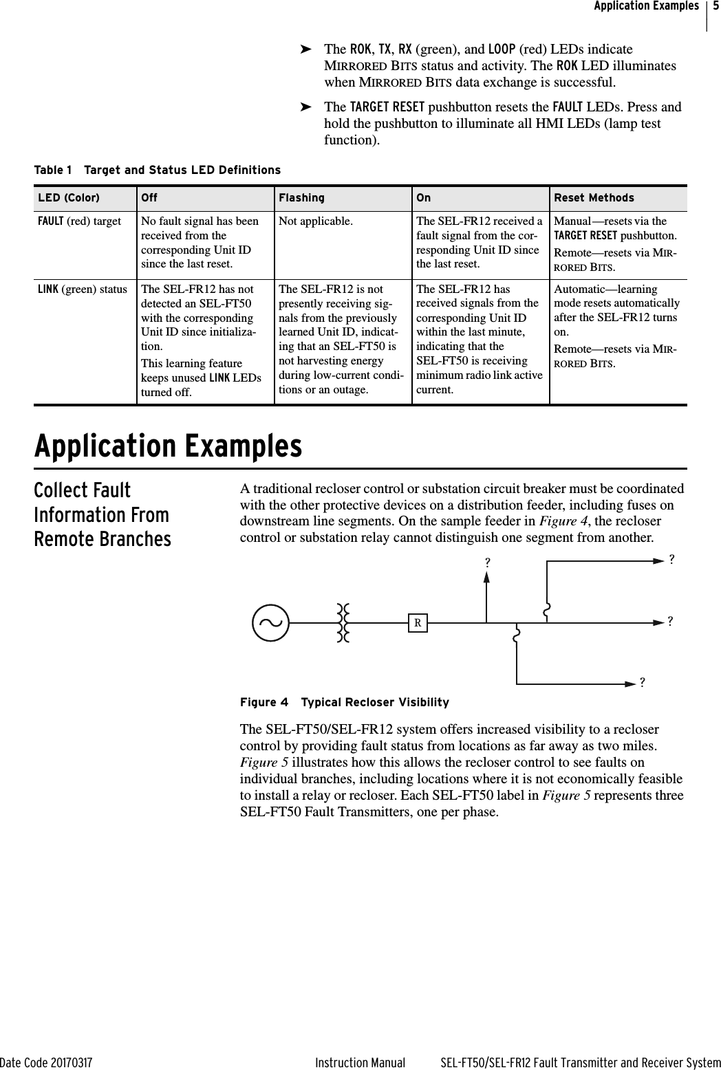 5Date Code 20170317 Instruction Manual SEL-FT50/SEL-FR12 Fault Transmitter and Receiver SystemApplication Examples➤The ROK, TX, RX (green), and LOOP (red) LEDs indicate MIRRORED BITS status and activity. The ROK LED illuminates when MIRRORED BITS data exchange is successful.➤The TARGET RESET pushbutton resets the FAULT LEDs. Press and hold the pushbutton to illuminate all HMI LEDs (lamp test function).                      Application ExamplesCollect Fault Information From Remote BranchesA traditional recloser control or substation circuit breaker must be coordinated with the other protective devices on a distribution feeder, including fuses on downstream line segments. On the sample feeder in Figure 4, the recloser control or substation relay cannot distinguish one segment from another.Figure 4 Typical Recloser VisibilityThe SEL-FT50/SEL-FR12 system offers increased visibility to a recloser control by providing fault status from locations as far away as two miles. Figure 5 illustrates how this allows the recloser control to see faults on individual branches, including locations where it is not economically feasible to install a relay or recloser. Each SEL-FT50 label in Figure 5 represents three SEL-FT50 Fault Transmitters, one per phase.Table 1 Target and Status LED DefinitionsLED (Color) Off Flashing On Reset MethodsFAULT (red) target No fault signal has been received from the corresponding Unit ID since the last reset.Not applicable. The SEL-FR12 received a fault signal from the cor-responding Unit ID since the last reset.Manual—resets via the TARGET RESET pushbutton.Remote—resets via MIR-RORED BITS.LINK (green) status The SEL-FR12 has not detected an SEL-FT50 with the corresponding Unit ID since initializa-tion.This learning feature keeps unused LINK LEDs turned off.The SEL-FR12 is not presently receiving sig-nals from the previously learned Unit ID, indicat-ing that an SEL-FT50 is not harvesting energy during low-current condi-tions or an outage.The SEL-FR12 has received signals from the corresponding Unit ID within the last minute, indicating that the SEL-FT50 is receiving minimum radio link active current.Automatic—learning mode resets automatically after the SEL-FR12 turns on.Remote—resets via MIR-RORED BITS.R????