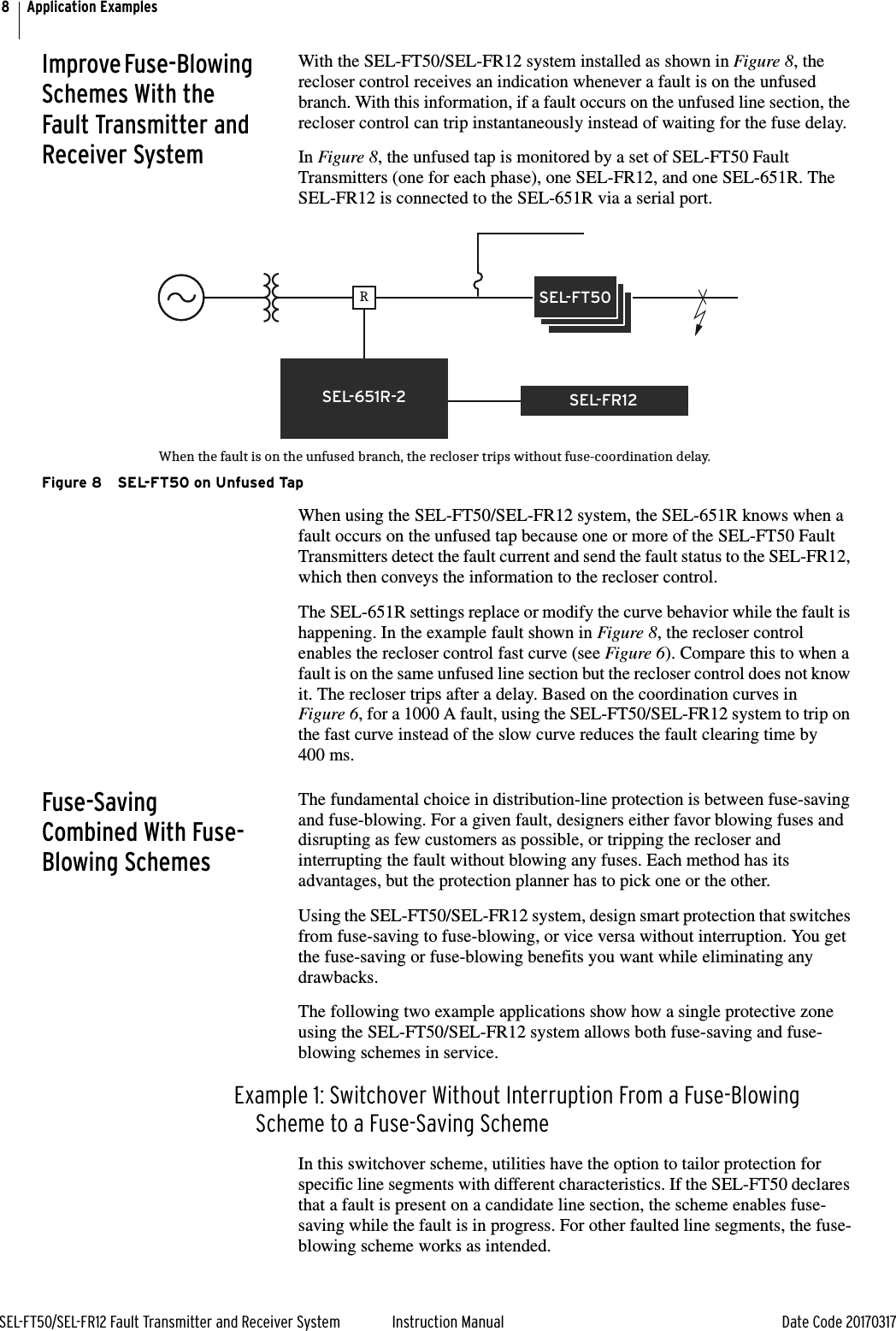 8SEL-FT50/SEL-FR12 Fault Transmitter and Receiver System Instruction Manual Date Code 20170317Application ExamplesImprove Fuse-Blowing Schemes With the Fault Transmitter and Receiver SystemWith the SEL-FT50/SEL-FR12 system installed as shown in Figure 8, the recloser control receives an indication whenever a fault is on the unfused branch. With this information, if a fault occurs on the unfused line section, the recloser control can trip instantaneously instead of waiting for the fuse delay.In Figure 8, the unfused tap is monitored by a set of SEL-FT50 Fault Transmitters (one for each phase), one SEL-FR12, and one SEL-651R. The SEL-FR12 is connected to the SEL-651R via a serial port.Figure 8 SEL-FT50 on Unfused Tap When using the SEL-FT50/SEL-FR12 system, the SEL-651R knows when a fault occurs on the unfused tap because one or more of the SEL-FT50 Fault Transmitters detect the fault current and send the fault status to the SEL-FR12, which then conveys the information to the recloser control.The SEL-651R settings replace or modify the curve behavior while the fault is happening. In the example fault shown in Figure 8, the recloser control enables the recloser control fast curve (see Figure 6). Compare this to when a fault is on the same unfused line section but the recloser control does not know it. The recloser trips after a delay. Based on the coordination curves in Figure 6, for a 1000 A fault, using the SEL-FT50/SEL-FR12 system to trip on the fast curve instead of the slow curve reduces the fault clearing time by 400 ms. Fuse-Saving Combined With Fuse-Blowing SchemesThe fundamental choice in distribution-line protection is between fuse-saving and fuse-blowing. For a given fault, designers either favor blowing fuses and disrupting as few customers as possible, or tripping the recloser and interrupting the fault without blowing any fuses. Each method has its advantages, but the protection planner has to pick one or the other.Using the SEL-FT50/SEL-FR12 system, design smart protection that switches from fuse-saving to fuse-blowing, or vice versa without interruption. You get the fuse-saving or fuse-blowing benefits you want while eliminating any drawbacks.The following two example applications show how a single protective zone using the SEL-FT50/SEL-FR12 system allows both fuse-saving and fuse-blowing schemes in service.Example 1: Switchover Without Interruption From a Fuse-Blowing Scheme to a Fuse-Saving SchemeIn this switchover scheme, utilities have the option to tailor protection for specific line segments with different characteristics. If the SEL-FT50 declares that a fault is present on a candidate line section, the scheme enables fuse-saving while the fault is in progress. For other faulted line segments, the fuse-blowing scheme works as intended.RSEL-FR12SEL-651R-2When the fault is on the unfused branch, the recloser trips without fuse-coordination delay.SEL-FT50