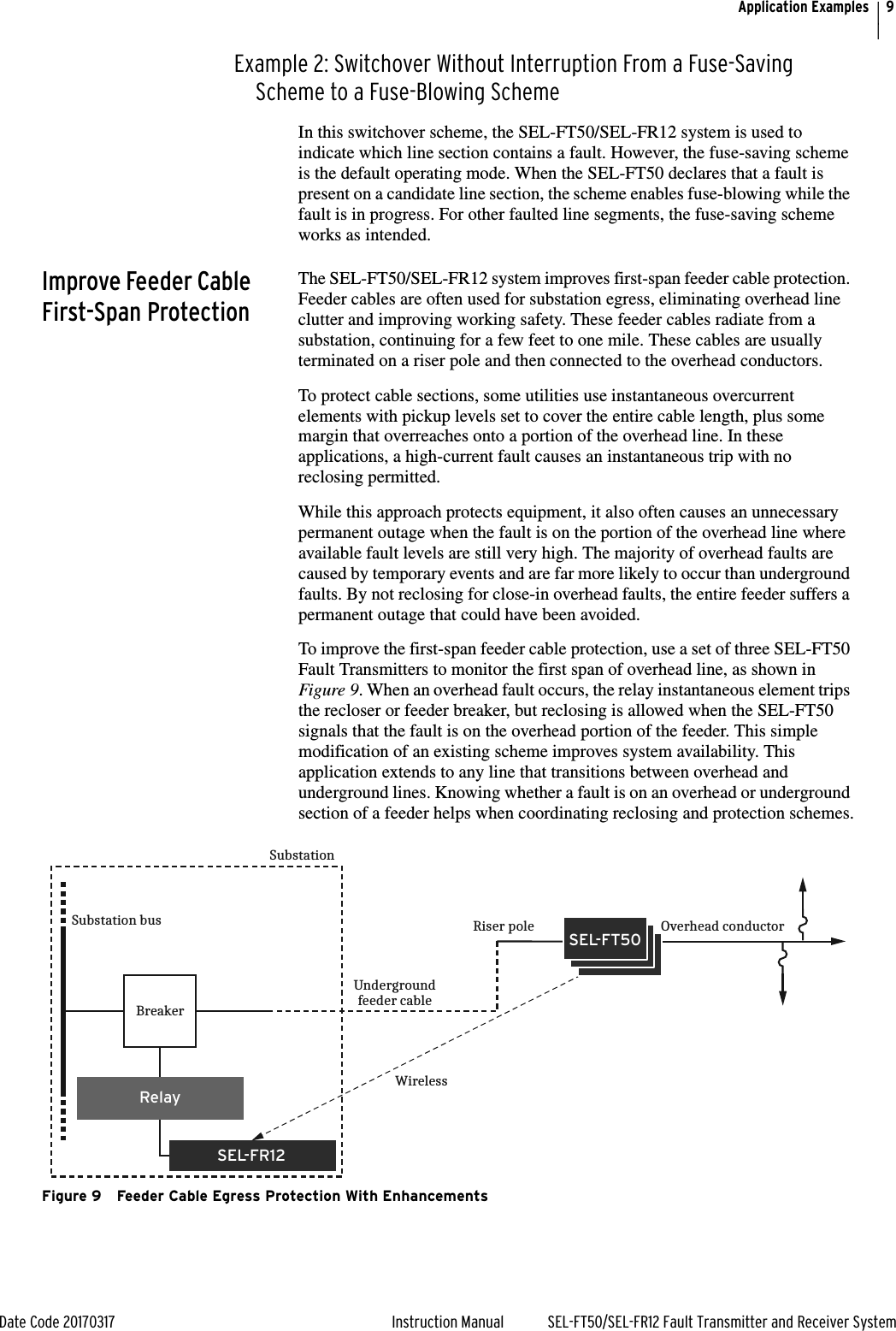 9Date Code 20170317 Instruction Manual SEL-FT50/SEL-FR12 Fault Transmitter and Receiver SystemApplication ExamplesExample 2: Switchover Without Interruption From a Fuse-Saving Scheme to a Fuse-Blowing SchemeIn this switchover scheme, the SEL-FT50/SEL-FR12 system is used to indicate which line section contains a fault. However, the fuse-saving scheme is the default operating mode. When the SEL-FT50 declares that a fault is present on a candidate line section, the scheme enables fuse-blowing while the fault is in progress. For other faulted line segments, the fuse-saving scheme works as intended.Improve Feeder Cable First-Span ProtectionThe SEL-FT50/SEL-FR12 system improves first-span feeder cable protection. Feeder cables are often used for substation egress, eliminating overhead line clutter and improving working safety. These feeder cables radiate from a substation, continuing for a few feet to one mile. These cables are usually terminated on a riser pole and then connected to the overhead conductors.To protect cable sections, some utilities use instantaneous overcurrent elements with pickup levels set to cover the entire cable length, plus some margin that overreaches onto a portion of the overhead line. In these applications, a high-current fault causes an instantaneous trip with no reclosing permitted.While this approach protects equipment, it also often causes an unnecessary permanent outage when the fault is on the portion of the overhead line where available fault levels are still very high. The majority of overhead faults are caused by temporary events and are far more likely to occur than underground faults. By not reclosing for close-in overhead faults, the entire feeder suffers a permanent outage that could have been avoided.To improve the first-span feeder cable protection, use a set of three SEL-FT50 Fault Transmitters to monitor the first span of overhead line, as shown in Figure 9. When an overhead fault occurs, the relay instantaneous element trips the recloser or feeder breaker, but reclosing is allowed when the SEL-FT50 signals that the fault is on the overhead portion of the feeder. This simple modification of an existing scheme improves system availability. This application extends to any line that transitions between overhead and underground lines. Knowing whether a fault is on an overhead or underground section of a feeder helps when coordinating reclosing and protection schemes.Figure 9 Feeder Cable Egress Protection With EnhancementsSEL-FR12RelayBreakerSubstation busSubstationUndergroundfeeder cableWirelessRiser pole Overhead conductorSEL-FT50