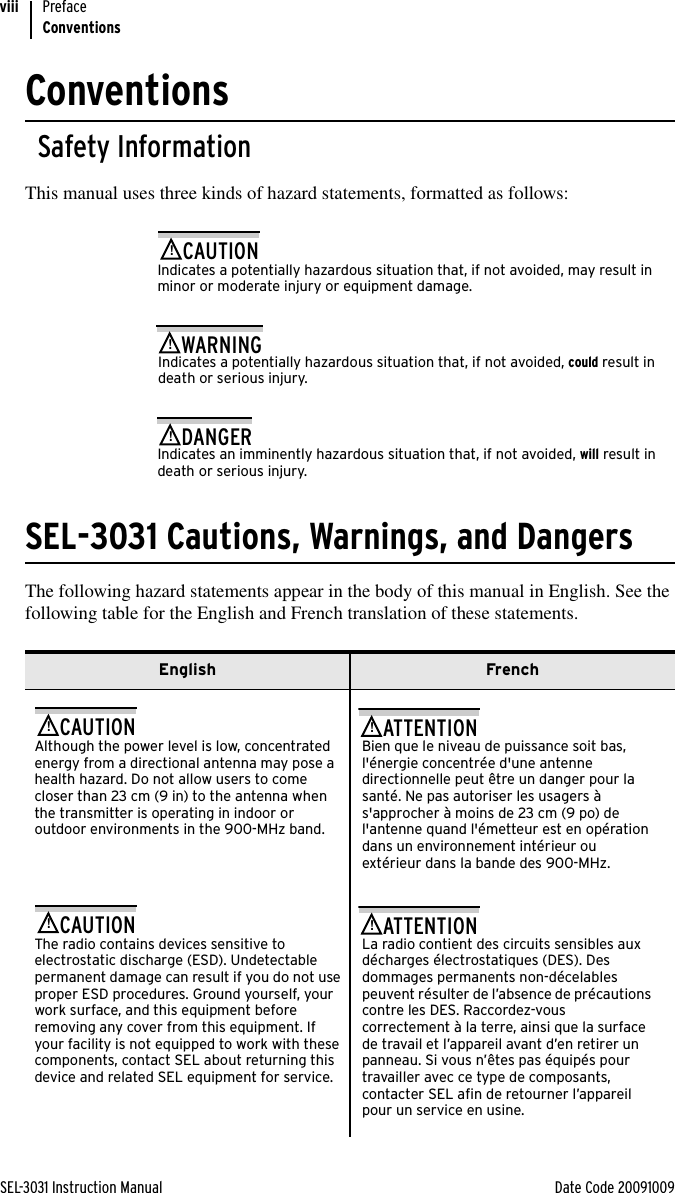 SEL-3031 Instruction Manual Date Code 20091009PrefaceConventionsviiiConventionsSafety InformationThis manual uses three kinds of hazard statements, formatted as follows:Indicates a potentially hazardous situation that, if not avoided, may result in minor or moderate injury or equipment damage.!CAUTIONIndicates a potentially hazardous situation that, if not avoided, could result in death or serious injury.!WARNINGIndicates an imminently hazardous situation that, if not avoided, will result in death or serious injury.!DANGERSEL-3031 Cautions, Warnings, and DangersThe following hazard statements appear in the body of this manual in English. See the following table for the English and French translation of these statements.English FrenchAlthough the power level is low, concentrated energy from a directional antenna may pose a health hazard. Do not allow users to come closer than 23 cm (9 in) to the antenna when the transmitter is operating in indoor or outdoor environments in the 900-MHz band.!CAUTIONBien que le niveau de puissance soit bas, l&apos;énergie concentrée d&apos;une antenne directionnelle peut être un danger pour la santé. Ne pas autoriser les usagers à s&apos;approcher à moins de 23 cm (9 po) de l&apos;antenne quand l&apos;émetteur est en opération dans un environnement intérieur ou extérieur dans la bande des 900-MHz.!ATTENTIONThe radio contains devices sensitive to electrostatic discharge (ESD). Undetectable permanent damage can result if you do not use proper ESD procedures. Ground yourself, your work surface, and this equipment before removing any cover from this equipment. If your facility is not equipped to work with these components, contact SEL about returning this device and related SEL equipment for service.!CAUTIONLa radio contient des circuits sensibles aux décharges électrostatiques (DES). Des dommages permanents non-décelables peuvent résulter de l’absence de précautions contre les DES. Raccordez-vous correctement à la terre, ainsi que la surface de travail et l’appareil avant d’en retirer un panneau. Si vous n’êtes pas équipés pour travailler avec ce type de composants, contacter SEL afin de retourner l’appareil pour un service en usine.!ATTENTION