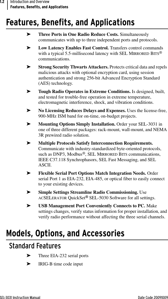 SEL-3031 Instruction Manual Date Code 20091009Introduction and OverviewFeatures, Benefits, and Applications1.2Features, Benefits, and Applications➤Three Ports in One Radio Reduce Costs. Simultaneously communicates with up to three independent ports and protocols.➤Low Latency Enables Fast Control. Transfers control commands with a typical 5.5-millisecond latency with SEL MIRRORED BITS® communications.➤Strong Security Thwarts Attackers. Protects critical data and repels malicious attacks with optional encryption card, using session authentication and strong 256-bit Advanced Encryption Standard (AES) technology.➤Tough Radio Operates in Extreme Conditions. Is designed, built, and tested for trouble-free operation in extreme temperature, electromagnetic interference, shock, and vibration conditions.➤No Licensing Reduces Delays and Expenses. Uses the license-free, 900-MHz ISM band for on-time, on-budget projects.➤Mounting Options Simply Installation. Order your SEL-3031 in one of three different packages: rack-mount, wall-mount, and NEMA 3R prewired radio solution.➤Multiple Protocols Satisfy Interconnection Requirements. Communicate with industry-standardized byte-oriented protocols, such as DNP3, Modbus®, SEL MIRRORED BITS communications, IEEE C37.118 Synchrophasors, SEL Fast Messaging, and SEL ASCII.➤Flexible Serial Port Options Match Integration Needs. Order serial Port 1 as EIA-232, EIA-485, or optical fiber to easily connect to your existing devices.➤Simple Settings Streamline Radio Commissioning. Use ACSELERATOR QuickSet® SEL-5030 Software for all settings.➤USB Management Port Conveniently Connects to PC. Make settings changes, verify status information for proper installation, and verify radio performance without affecting the three serial channels.Models, Options, and AccessoriesStandard Features➤Three EIA-232 serial ports➤IRIG-B time code input