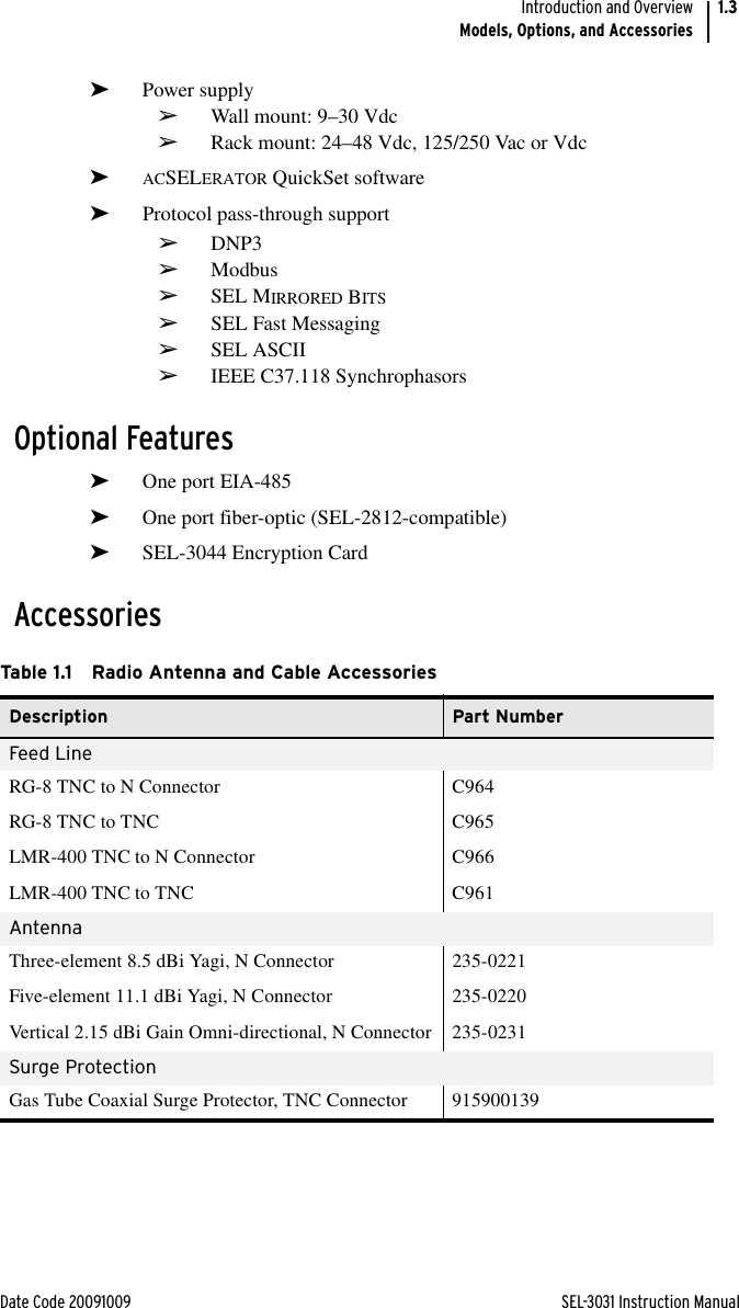 Date Code 20091009 SEL-3031 Instruction ManualIntroduction and OverviewModels, Options, and Accessories1.3➤Power supply➢Wall mount: 9–30 Vdc➢Rack mount: 24–48 Vdc, 125/250 Vac or Vdc➤ACSELERATOR QuickSet software➤Protocol pass-through support➢DNP3➢Modbus➢SEL MIRRORED BITS➢SEL Fast Messaging➢SEL ASCII➢IEEE C37.118 SynchrophasorsOptional Features➤One port EIA-485➤One port fiber-optic (SEL-2812-compatible)➤SEL-3044 Encryption CardAccessoriesTable 1.1 Radio Antenna and Cable Accessories Description Part NumberFeed LineRG-8 TNC to N Connector C964RG-8 TNC to TNC C965LMR-400 TNC to N Connector C966LMR-400 TNC to TNC C961AntennaThree-element 8.5 dBi Yagi, N Connector 235-0221Five-element 11.1 dBi Yagi, N Connector 235-0220Vertical 2.15 dBi Gain Omni-directional, N Connector 235-0231Surge ProtectionGas Tube Coaxial Surge Protector, TNC Connector 915900139