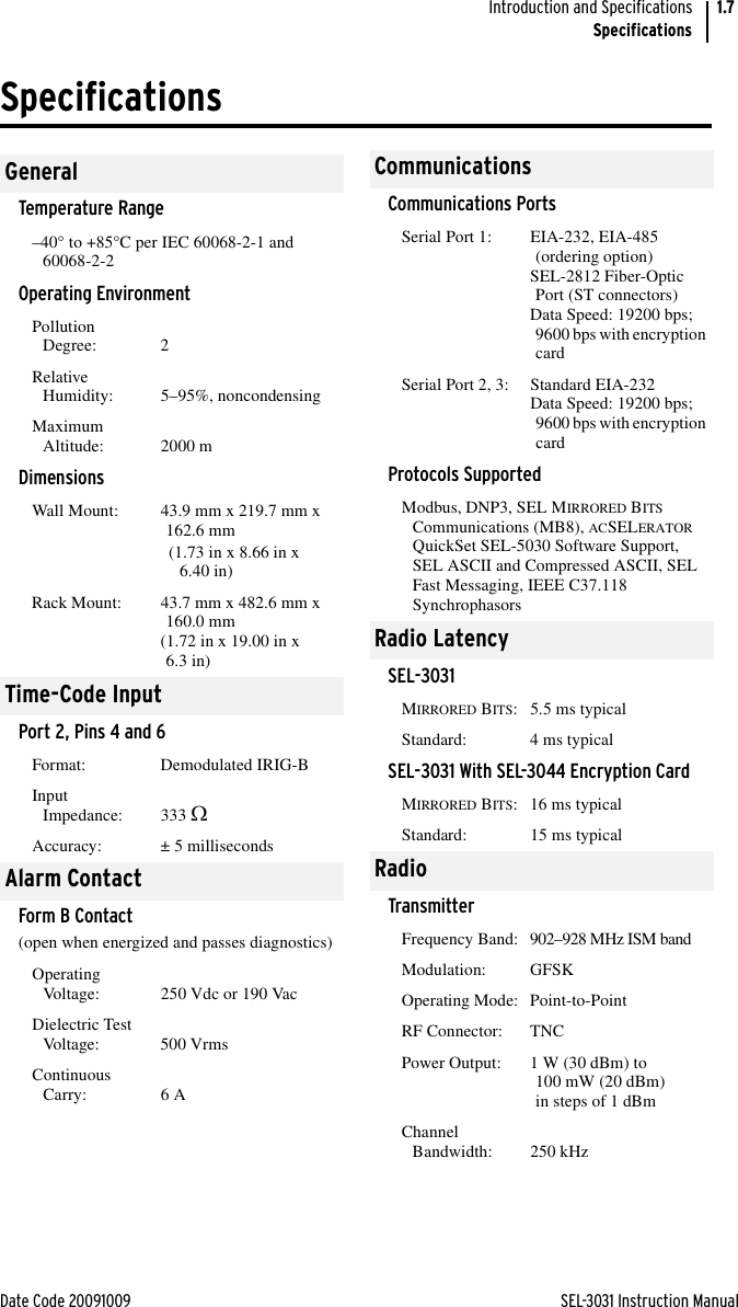 Date Code 20091009 SEL-3031 Instruction ManualIntroduction and SpecificationsSpecifications1.7SpecificationsGeneralTemperature Range–40° to +85°C per IEC 60068-2-1 and 60068-2-2Operating EnvironmentPollution Degree: 2Relative Humidity: 5–95%, noncondensingMaximum Altitude: 2000 mDimensionsWall Mount:  43.9 mm x 219.7 mm x 162.6 mm(1.73 in x 8.66 in x 6.40 in)Rack Mount:  43.7 mm x 482.6 mm x 160.0 mm(1.72 in x 19.00 in x 6.3 in)Time-Code InputPort 2, Pins 4 and 6Format: Demodulated IRIG-BInput Impedance: 333 Accuracy: ± 5 millisecondsAlarm ContactForm B Contact (open when energized and passes diagnostics)Operating Voltage: 250 Vdc or 190 VacDielectric Test Voltage: 500 VrmsContinuous Carry: 6 ACommunicationsCommunications PortsSerial Port 1: EIA-232, EIA-485 (ordering option)SEL-2812 Fiber-Optic Port (ST connectors)Data Speed: 19200 bps; 9600 bps with encryption cardSerial Port 2, 3: Standard EIA-232Data Speed: 19200 bps; 9600 bps with encryption cardProtocols SupportedModbus, DNP3, SEL MIRRORED BITS Communications (MB8), ACSELERATOR QuickSet SEL-5030 Software Support, SEL ASCII and Compressed ASCII, SEL Fast Messaging, IEEE C37.118 SynchrophasorsRadio LatencySEL-3031MIRRORED BITS: 5.5 ms typicalStandard: 4 ms typicalSEL-3031 With SEL-3044 Encryption CardMIRRORED BITS: 16 ms typicalStandard: 15 ms typicalRadioTransmitterFrequency Band: 902–928 MHz ISM bandModulation: GFSKOperating Mode: Point-to-PointRF Connector: TNCPower Output: 1 W (30 dBm) to 100 mW (20 dBm) in steps of 1 dBmChannel Bandwidth: 250 kHz