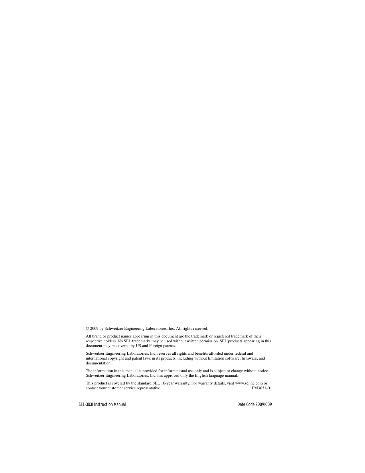 © 2009 by Schweitzer Engineering Laboratories, Inc. All rights reserved.All brand or product names appearing in this document are the trademark or registered trademark of their respective holders. No SEL trademarks may be used without written permission. SEL products appearing in this document may be covered by US and Foreign patents.Schweitzer Engineering Laboratories, Inc. reserves all rights and benefits afforded under federal and international copyright and patent laws in its products, including without limitation software, firmware, and documentation.The information in this manual is provided for informational use only and is subject to change without notice. Schweitzer Engineering Laboratories, Inc. has approved only the English language manual.This product is covered by the standard SEL 10-year warranty. For warranty details, visit www.selinc.com or contact your customer service representative. PM3031-01SEL-3031 Instruction Manual Date Code 20091009