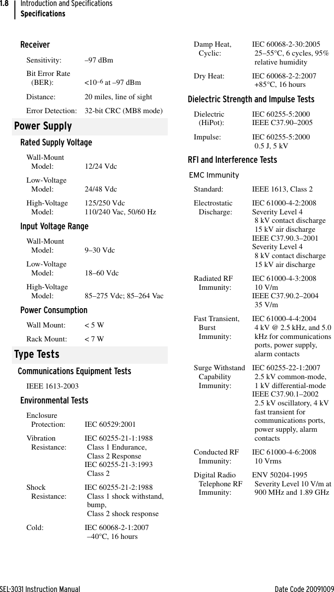 SEL-3031 Instruction Manual Date Code 20091009Introduction and SpecificationsSpecifications1.8ReceiverSensitivity: –97 dBmBit Error Rate (BER): &lt;10–6 at –97 dBmDistance: 20 miles, line of sightError Detection: 32-bit CRC (MB8 mode)Power SupplyRated Supply VoltageWall-Mount Model: 12/24 VdcLow-Voltage Model: 24/48 VdcHigh-Voltage Model: 125/250 Vdc110/240 Vac, 50/60 HzInput Voltage RangeWall-Mount Model: 9–30 VdcLow-Voltage Model: 18–60 VdcHigh-Voltage Model: 85–275 Vdc; 85–264 VacPower ConsumptionWall Mount:  &lt; 5 WRack Mount: &lt; 7 WType TestsCommunications Equipment TestsIEEE 1613-2003Environmental TestsEnclosure Protection: IEC 60529:2001Vibration Resistance: IEC 60255-21-1:1988 Class 1 Endurance, Class 2 ResponseIEC 60255-21-3:1993Class 2Shock Resistance: IEC 60255-21-2:1988 Class 1 shock withstand, bump,Class 2 shock responseCold: IEC 60068-2-1:2007 –40°C, 16 hoursDamp Heat, Cyclic: IEC 60068-2-30:2005 25–55°C, 6 cycles, 95% relative humidityDry Heat: IEC 60068-2-2:2007 +85°C, 16 hoursDielectric Strength and Impulse TestsDielectric (HiPot): IEC 60255-5:2000IEEE C37.90–2005Impulse: IEC 60255-5:20000.5 J, 5 kVRFI and Interference TestsEMC ImmunityStandard: IEEE 1613, Class 2Electrostatic Discharge: IEC 61000-4-2:2008Severity Level 48 kV contact discharge15 kV air dischargeIEEE C37.90.3–2001Severity Level 48 kV contact discharge15 kV air dischargeRadiated RF Immunity: IEC 61000-4-3:2008 10 V/mIEEE C37.90.2–200435 V/mFast Transient, Burst Immunity:IEC 61000-4-4:2004 4 kV @ 2.5 kHz, and 5.0 kHz for communications ports, power supply, alarm contactsSurge Withstand Capability Immunity:IEC 60255-22-1:20072.5 kV common-mode, 1 kV differential-modeIEEE C37.90.1–2002 2.5 kV oscillatory, 4 kV fast transient for communications ports, power supply, alarm contactsConducted RF Immunity: IEC 61000-4-6:200810 VrmsDigital Radio Telephone RF Immunity:ENV 50204-1995 Severity Level 10 V/m at 900 MHz and 1.89 GHz