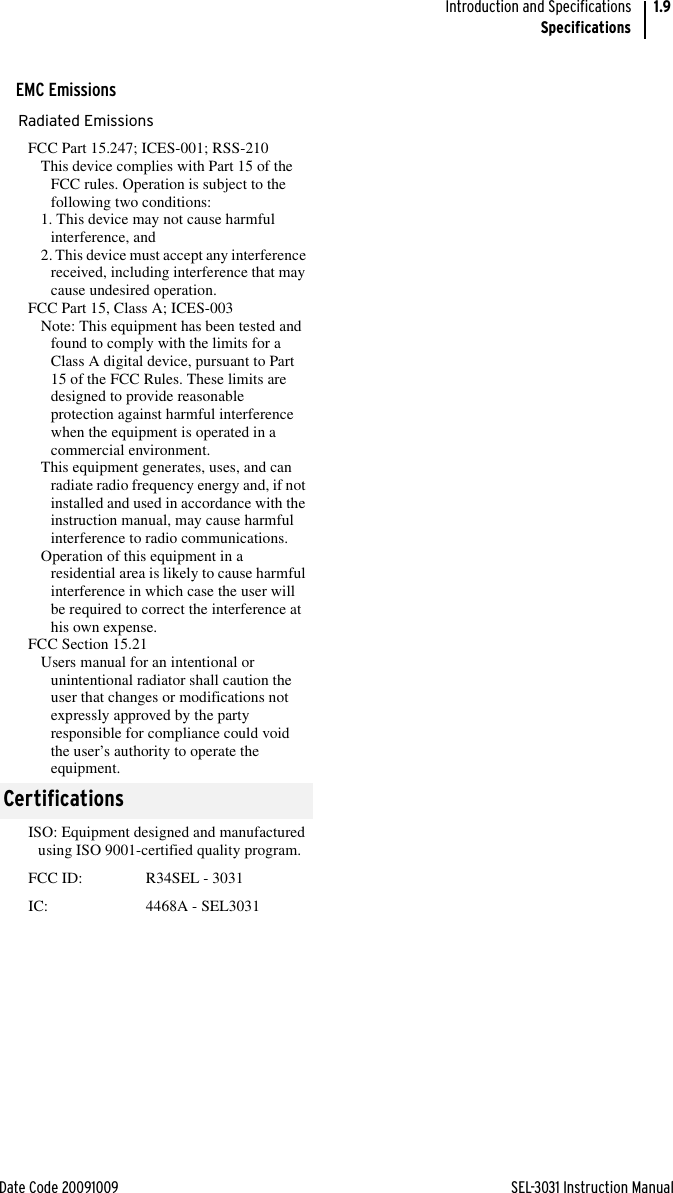 Date Code 20091009 SEL-3031 Instruction ManualIntroduction and SpecificationsSpecifications1.9EMC EmissionsRadiated EmissionsFCC Part 15.247; ICES-001; RSS-210This device complies with Part 15 of the FCC rules. Operation is subject to the following two conditions:1. This device may not cause harmful interference, and2. This device must accept any interference received, including interference that may cause undesired operation.FCC Part 15, Class A; ICES-003Note: This equipment has been tested and found to comply with the limits for a Class A digital device, pursuant to Part 15 of the FCC Rules. These limits are designed to provide reasonable protection against harmful interference when the equipment is operated in a commercial environment.This equipment generates, uses, and can radiate radio frequency energy and, if not installed and used in accordance with the instruction manual, may cause harmful interference to radio communications.Operation of this equipment in a residential area is likely to cause harmful interference in which case the user will be required to correct the interference at his own expense.FCC Section 15.21Users manual for an intentional or unintentional radiator shall caution the user that changes or modifications not expressly approved by the party responsible for compliance could void the user’s authority to operate the equipment.CertificationsISO: Equipment designed and manufactured using ISO 9001-certified quality program.FCC ID: R34SEL - 3031IC:  4468A - SEL3031