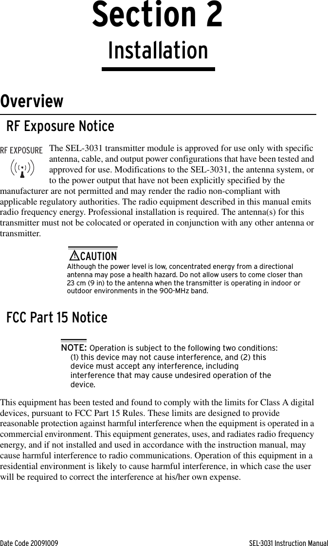 Date Code 20091009 SEL-3031 Instruction ManualSection 2InstallationOverviewRF Exposure NoticeThe SEL-3031 transmitter module is approved for use only with specific antenna, cable, and output power configurations that have been tested and approved for use. Modifications to the SEL-3031, the antenna system, or to the power output that have not been explicitly specified by the manufacturer are not permitted and may render the radio non-compliant with applicable regulatory authorities. The radio equipment described in this manual emits radio frequency energy. Professional installation is required. The antenna(s) for this transmitter must not be colocated or operated in conjunction with any other antenna or transmitter.!CAUTIONAlthough the power level is low, concentrated energy from a directional antenna may pose a health hazard. Do not allow users to come closer than 23 cm (9 in) to the antenna when the transmitter is operating in indoor or outdoor environments in the 900-MHz band.FCC Part 15 NoticeNOTE: Operation is subject to the following two conditions: (1) this device may not cause interference, and (2) this device must accept any interference, including interference that may cause undesired operation of the device.This equipment has been tested and found to comply with the limits for Class A digital devices, pursuant to FCC Part 15 Rules. These limits are designed to provide reasonable protection against harmful interference when the equipment is operated in a commercial environment. This equipment generates, uses, and radiates radio frequency energy, and if not installed and used in accordance with the instruction manual, may cause harmful interference to radio communications. Operation of this equipment in a residential environment is likely to cause harmful interference, in which case the user will be required to correct the interference at his/her own expense.RF EXPOSURE