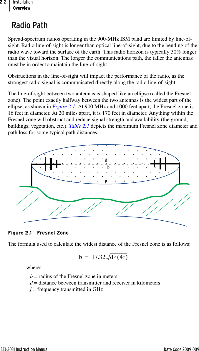 SEL-3031 Instruction Manual Date Code 20091009InstallationOverview2.2Radio PathSpread-spectrum radios operating in the 900-MHz ISM band are limited by line-of-sight. Radio line-of-sight is longer than optical line-of-sight, due to the bending of the radio wave toward the surface of the earth. This radio horizon is typically 30% longer than the visual horizon. The longer the communications path, the taller the antennas must be in order to maintain the line-of-sight.Obstructions in the line-of-sight will impact the performance of the radio, as the strongest radio signal is communicated directly along the radio line-of-sight.The line-of-sight between two antennas is shaped like an ellipse (called the Fresnel zone). The point exactly halfway between the two antennas is the widest part of the ellipse, as shown in Figure 2.1. At 900 MHz and 1000 feet apart, the Fresnel zone is 16 feet in diameter. At 20 miles apart, it is 170 feet in diameter. Anything within the Fresnel zone will obstruct and reduce signal strength and availability (the ground, buildings, vegetation, etc.). Table 2.1 depicts the maximum Fresnel zone diameter and path loss for some typical path distances.Figure 2.1 Fresnel ZoneThe formula used to calculate the widest distance of the Fresnel zone is as follows:where:b = radius of the Fresnel zone in metersd = distance between transmitter and receiver in kilometersf = frequency transmitted in GHzdbb17.32d4f=