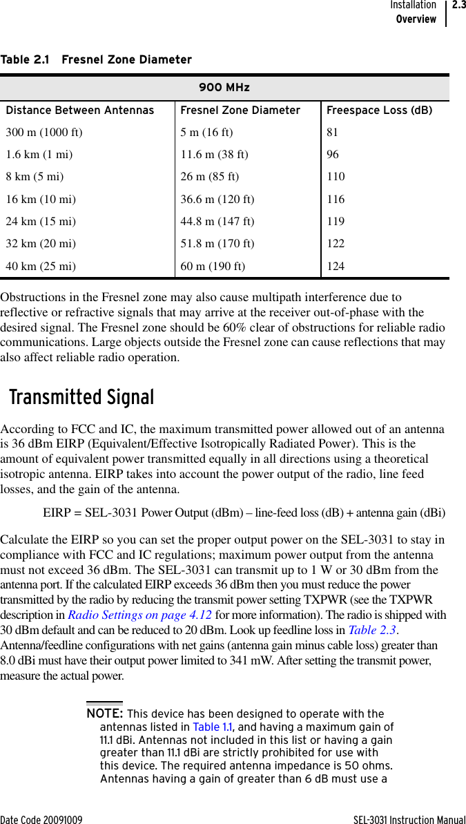 Date Code 20091009 SEL-3031 Instruction ManualInstallationOverview2.3Obstructions in the Fresnel zone may also cause multipath interference due to reflective or refractive signals that may arrive at the receiver out-of-phase with the desired signal. The Fresnel zone should be 60% clear of obstructions for reliable radio communications. Large objects outside the Fresnel zone can cause reflections that may also affect reliable radio operation.Transmitted SignalAccording to FCC and IC, the maximum transmitted power allowed out of an antenna is 36 dBm EIRP (Equivalent/Effective Isotropically Radiated Power). This is the amount of equivalent power transmitted equally in all directions using a theoretical isotropic antenna. EIRP takes into account the power output of the radio, line feed losses, and the gain of the antenna. EIRP = SEL-3031 Power Output (dBm) – line-feed loss (dB) + antenna gain (dBi)Calculate the EIRP so you can set the proper output power on the SEL-3031 to stay in compliance with FCC and IC regulations; maximum power output from the antenna must not exceed 36 dBm. The SEL-3031 can transmit up to 1 W or 30 dBm from the antenna port. If the calculated EIRP exceeds 36 dBm then you must reduce the power transmitted by the radio by reducing the transmit power setting TXPWR (see the TXPWR description in Radio Settings on page 4.12 for more information). The radio is shipped with 30 dBm default and can be reduced to 20 dBm. Look up feedline loss in Table 2.3. Antenna/feedline configurations with net gains (antenna gain minus cable loss) greater than 8.0 dBi must have their output power limited to 341 mW. After setting the transmit power, measure the actual power.NOTE: This device has been designed to operate with the antennas listed in Table 1.1, and having a maximum gain of 11.1 dBi. Antennas not included in this list or having a gain greater than 11.1 dBi are strictly prohibited for use with this device. The required antenna impedance is 50 ohms. Antennas having a gain of greater than 6 dB must use a Table 2.1 Fresnel Zone Diameter900 MHzDistance Between Antennas Fresnel Zone Diameter Freespace Loss (dB)300 m (1000 ft) 5 m (16 ft) 811.6 km (1 mi) 11.6 m (38 ft) 968 km (5 mi) 26 m (85 ft) 11016 km (10 mi) 36.6 m (120 ft) 11624 km (15 mi) 44.8 m (147 ft) 11932 km (20 mi) 51.8 m (170 ft) 12240 km (25 mi) 60 m (190 ft) 124