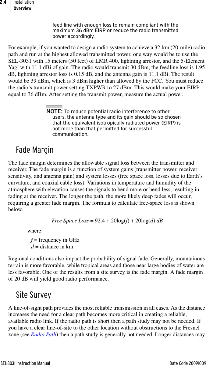 SEL-3031 Instruction Manual Date Code 20091009InstallationOverview2.4feed line with enough loss to remain compliant with the maximum 36 dBm EIRP or reduce the radio transmitted power accordingly.For example, if you wanted to design a radio system to achieve a 32-km (20-mile) radio path and run at the highest allowed transmitted power, one way would be to use the SEL-3031 with 15 meters (50 feet) of LMR 400, lightning arrestor, and the 5-Element Yagi with 11.1 dBi of gain. The radio would transmit 30 dBm, the feedline loss is 1.95 dB, lightning arrestor loss is 0.15 dB, and the antenna gain is 11.1 dBi. The result would be 39 dBm, which is 3 dBm higher than allowed by the FCC. You must reduce the radio’s transmit power setting TXPWR to 27 dBm. This would make your EIRP equal to 36 dBm. After setting the transmit power, measure the actual power.NOTE: To reduce potential radio interference to other users, the antenna type and its gain should be so chosen that the equivalent isotropically radiated power (EIRP) is not more than that permitted for successful communication.Fade MarginThe fade margin determines the allowable signal loss between the transmitter and receiver. The fade margin is a function of system gains (transmitter power, receiver sensitivity, and antenna gain) and system losses (free space loss, losses due to Earth’s curvature, and coaxial cable loss). Variations in temperature and humidity of the atmosphere with elevation causes the signals to bend more or bend less, resulting in fading at the receiver. The longer the path, the more likely deep fades will occur, requiring a greater fade margin. The formula to calculate free-space loss is shown below.Free Space Loss = 92.4 + 20log(f) + 20log(d) dBwhere: f = frequency in GHzd = distance in kmRegional conditions also impact the probability of signal fade. Generally, mountainous terrain is more favorable, while tropical areas and those near large bodies of water are less favorable. One of the results from a site survey is the fade margin. A fade margin of 20 dB will yield good radio performance.Site SurveyA line-of-sight path provides the most reliable transmission in all cases. As the distance increases the need for a clear path becomes more critical in creating a reliable, available radio link. If the radio path is short then a path study may not be needed. If you have a clear line-of-site to the other location without obstructions to the Fresnel zone (see Radio Path) then a path study is generally not needed. Longer distances may 