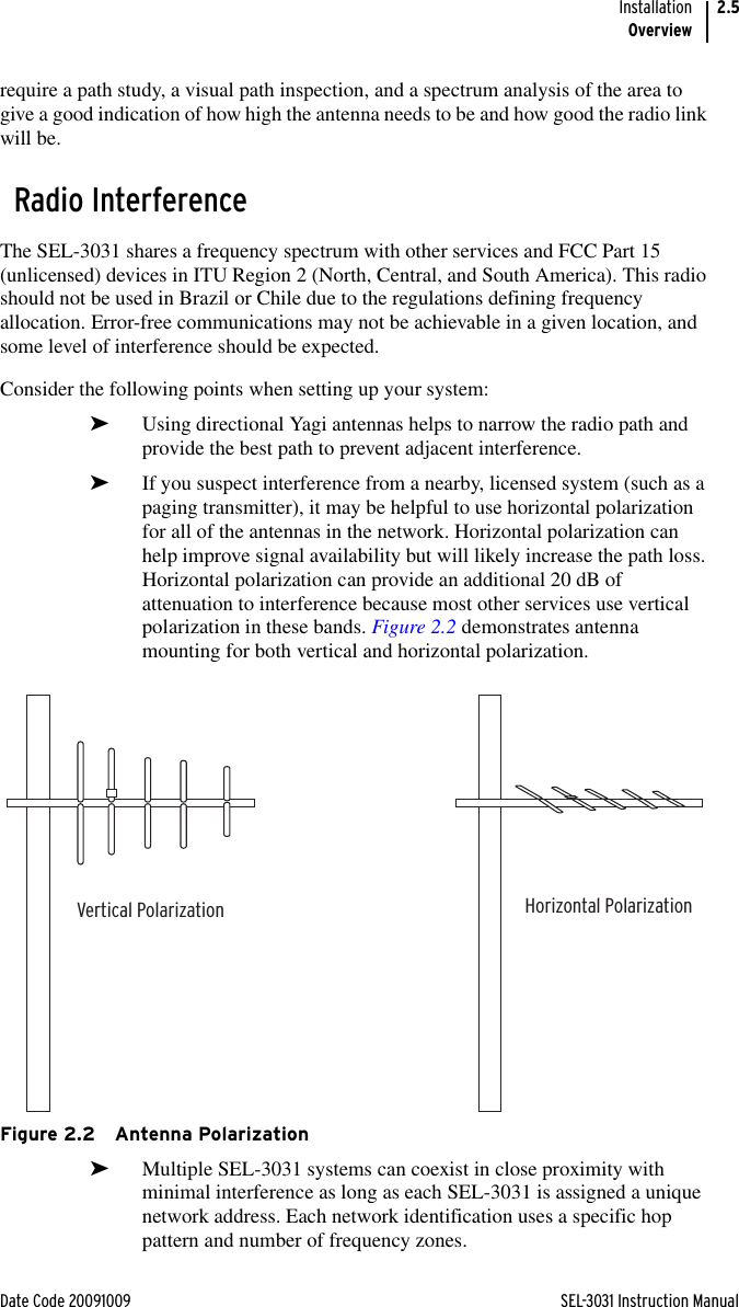 Date Code 20091009 SEL-3031 Instruction ManualInstallationOverview2.5require a path study, a visual path inspection, and a spectrum analysis of the area to give a good indication of how high the antenna needs to be and how good the radio link will be.Radio InterferenceThe SEL-3031 shares a frequency spectrum with other services and FCC Part 15 (unlicensed) devices in ITU Region 2 (North, Central, and South America). This radio should not be used in Brazil or Chile due to the regulations defining frequency allocation. Error-free communications may not be achievable in a given location, and some level of interference should be expected.Consider the following points when setting up your system:➤Using directional Yagi antennas helps to narrow the radio path and provide the best path to prevent adjacent interference.➤If you suspect interference from a nearby, licensed system (such as a paging transmitter), it may be helpful to use horizontal polarization for all of the antennas in the network. Horizontal polarization can help improve signal availability but will likely increase the path loss. Horizontal polarization can provide an additional 20 dB of attenuation to interference because most other services use vertical polarization in these bands. Figure 2.2 demonstrates antenna mounting for both vertical and horizontal polarization.Figure 2.2 Antenna Polarization➤Multiple SEL-3031 systems can coexist in close proximity with minimal interference as long as each SEL-3031 is assigned a unique network address. Each network identification uses a specific hop pattern and number of frequency zones.Vertical Polarization Horizontal Polarization