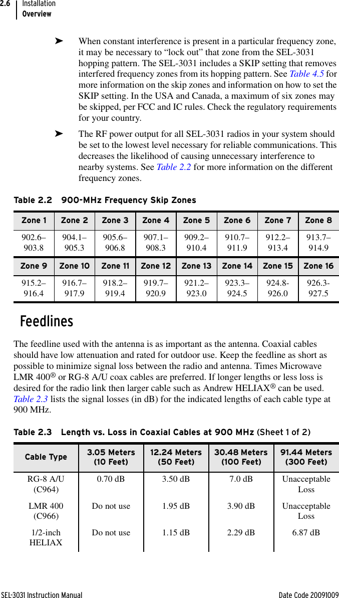 SEL-3031 Instruction Manual Date Code 20091009InstallationOverview2.6➤When constant interference is present in a particular frequency zone, it may be necessary to “lock out” that zone from the SEL-3031 hopping pattern. The SEL-3031 includes a SKIP setting that removes interfered frequency zones from its hopping pattern. See Table 4.5 for more information on the skip zones and information on how to set the SKIP setting. In the USA and Canada, a maximum of six zones may be skipped, per FCC and IC rules. Check the regulatory requirements for your country.➤The RF power output for all SEL-3031 radios in your system should be set to the lowest level necessary for reliable communications. This decreases the likelihood of causing unnecessary interference to nearby systems. See Table 2.2 for more information on the different frequency zones.FeedlinesThe feedline used with the antenna is as important as the antenna. Coaxial cables should have low attenuation and rated for outdoor use. Keep the feedline as short as possible to minimize signal loss between the radio and antenna. Times Microwave LMR 400® or RG-8 A/U coax cables are preferred. If longer lengths or less loss is desired for the radio link then larger cable such as Andrew HELIAX® can be used. Table 2.3 lists the signal losses (in dB) for the indicated lengths of each cable type at 900 MHz. Table 2.2 900-MHz Frequency Skip ZonesZone 1 Zone 2 Zone 3 Zone 4 Zone 5 Zone 6 Zone 7 Zone 8902.6–903.8 904.1–905.3 905.6–906.8 907.1–908.3 909.2–910.4 910.7–911.9 912.2–913.4 913.7–914.9Zone 9 Zone 10 Zone 11 Zone 12 Zone 13 Zone 14 Zone 15 Zone 16915.2–916.4 916.7–917.9 918.2–919.4 919.7–920.9 921.2–923.0 923.3–924.5 924.8-926.0 926.3-927.5Table 2.3 Length vs. Loss in Coaxial Cables at 900 MHz (Sheet 1 of 2)Cable Type 3.05 Meters (10 Feet)12.24 Meters (50 Feet)30.48 Meters (100 Feet)91.44 Meters (300 Feet)RG-8 A/U (C964) 0.70 dB 3.50 dB 7.0 dB Unacceptable LossLMR 400 (C966) Do not use 1.95 dB 3.90 dB Unacceptable Loss1/2-inch HELIAX Do not use 1.15 dB 2.29 dB 6.87 dB