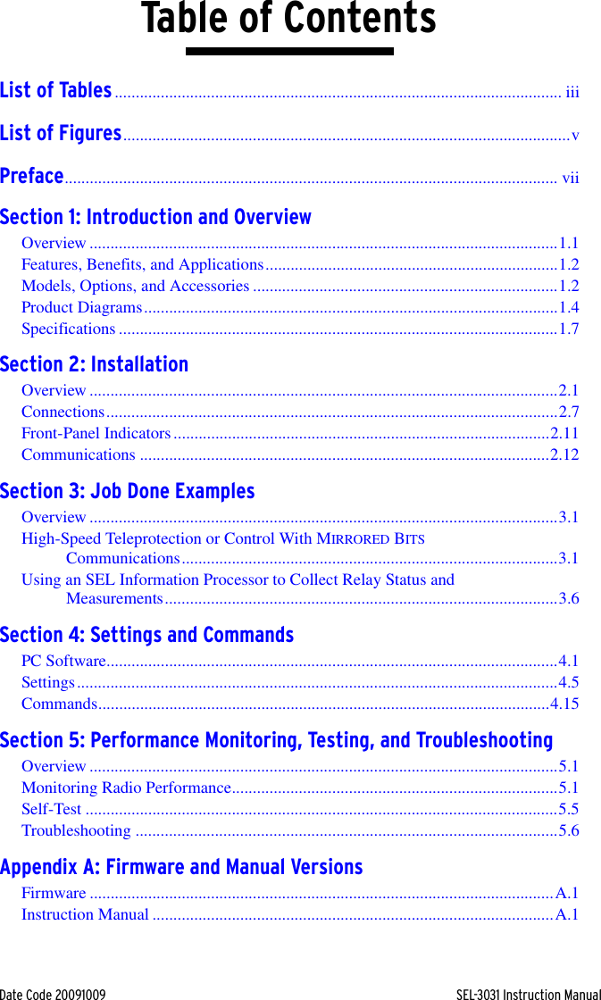 Date Code 20091009 SEL-3031 Instruction ManualTable of ContentsList of Tables........................................................................................................... iiiList of Figures...........................................................................................................vPreface...................................................................................................................... viiSection 1: Introduction and OverviewOverview ................................................................................................................1.1Features, Benefits, and Applications......................................................................1.2Models, Options, and Accessories .........................................................................1.2Product Diagrams...................................................................................................1.4Specifications .........................................................................................................1.7Section 2: InstallationOverview ................................................................................................................2.1Connections............................................................................................................2.7Front-Panel Indicators..........................................................................................2.11Communications ..................................................................................................2.12Section 3: Job Done ExamplesOverview ................................................................................................................3.1High-Speed Teleprotection or Control With MIRRORED BITS Communications..........................................................................................3.1Using an SEL Information Processor to Collect Relay Status and Measurements..............................................................................................3.6Section 4: Settings and CommandsPC Software............................................................................................................4.1Settings...................................................................................................................4.5Commands............................................................................................................4.15Section 5: Performance Monitoring, Testing, and TroubleshootingOverview ................................................................................................................5.1Monitoring Radio Performance..............................................................................5.1Self-Test .................................................................................................................5.5Troubleshooting .....................................................................................................5.6Appendix A: Firmware and Manual VersionsFirmware ...............................................................................................................A.1Instruction Manual ................................................................................................A.1