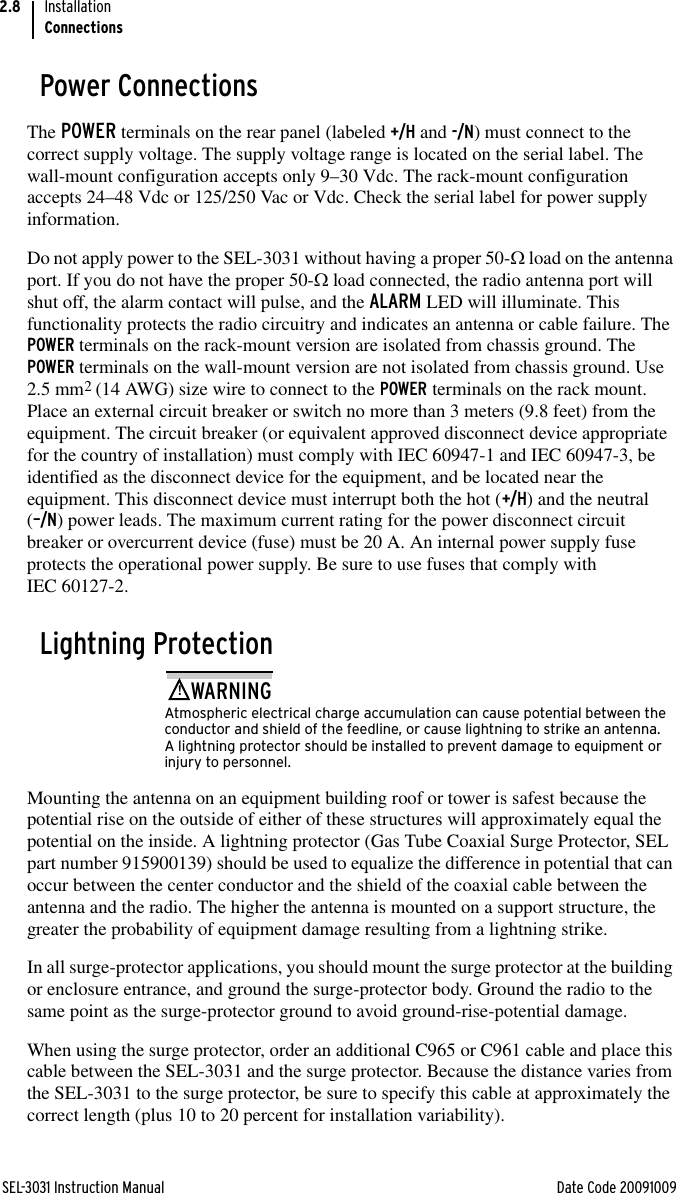 SEL-3031 Instruction Manual Date Code 20091009InstallationConnections2.8Power ConnectionsThe POWER terminals on the rear panel (labeled +/H and -/N) must connect to the correct supply voltage. The supply voltage range is located on the serial label. The wall-mount configuration accepts only 9–30 Vdc. The rack-mount configuration accepts 24–48 Vdc or 125/250 Vac or Vdc. Check the serial label for power supply information.Do not apply power to the SEL-3031 without having a proper 50- load on the antenna port. If you do not have the proper 50- load connected, the radio antenna port will shut off, the alarm contact will pulse, and the ALARM LED will illuminate. This functionality protects the radio circuitry and indicates an antenna or cable failure. The POWER terminals on the rack-mount version are isolated from chassis ground. The POWER terminals on the wall-mount version are not isolated from chassis ground. Use 2.5 mm2 (14 AWG) size wire to connect to the POWER terminals on the rack mount. Place an external circuit breaker or switch no more than 3 meters (9.8 feet) from the equipment. The circuit breaker (or equivalent approved disconnect device appropriate for the country of installation) must comply with IEC 60947-1 and IEC 60947-3, be identified as the disconnect device for the equipment, and be located near the equipment. This disconnect device must interrupt both the hot (+/H) and the neutral (–/N) power leads. The maximum current rating for the power disconnect circuit breaker or overcurrent device (fuse) must be 20 A. An internal power supply fuse protects the operational power supply. Be sure to use fuses that comply with IEC 60127-2.Lightning Protection!WARNINGAtmospheric electrical charge accumulation can cause potential between the conductor and shield of the feedline, or cause lightning to strike an antenna. A lightning protector should be installed to prevent damage to equipment or injury to personnel.Mounting the antenna on an equipment building roof or tower is safest because the potential rise on the outside of either of these structures will approximately equal the potential on the inside. A lightning protector (Gas Tube Coaxial Surge Protector, SEL part number 915900139) should be used to equalize the difference in potential that can occur between the center conductor and the shield of the coaxial cable between the antenna and the radio. The higher the antenna is mounted on a support structure, the greater the probability of equipment damage resulting from a lightning strike. In all surge-protector applications, you should mount the surge protector at the building or enclosure entrance, and ground the surge-protector body. Ground the radio to the same point as the surge-protector ground to avoid ground-rise-potential damage. When using the surge protector, order an additional C965 or C961 cable and place this cable between the SEL-3031 and the surge protector. Because the distance varies from the SEL-3031 to the surge protector, be sure to specify this cable at approximately the correct length (plus 10 to 20 percent for installation variability).