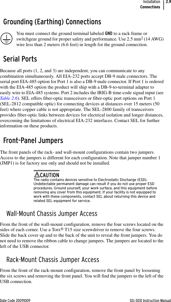 Date Code 20091009 SEL-3031 Instruction ManualInstallationConnections2.9Grounding (Earthing) ConnectionsYou must connect the ground terminal labeled GND to a rack frame or switchgear ground for proper safety and performance. Use 2.5 mm2 (14 AWG) wire less than 2 meters (6.6 feet) in length for the ground connection.Serial PortsBecause all ports (1, 2, and 3) are independent, you can communicate to any combination simultaneously. All EIA-232 ports accept DB-9 male connectors. The serial port EIA-485 option for Port 1 is also a DB-9 male connector. If Port 1 is ordered with the EIA-485 option the product will ship with a DB-9-to-terminal adapter to easily wire to EIA-485 systems. Port 2 includes the IRIG-B time-code signal input (see Table 2.6). SEL offers fiber-optic transceivers or fiber-optic port options on Port 1 (SEL-2812 compatible optic) for connecting devices at distances over 15 meters (50 feet) where copper cable is not appropriate. The SEL-2800 family of transceivers provides fiber-optic links between devices for electrical isolation and longer distances, overcoming the limitations of electrical EIA-232 interfaces. Contact SEL for further information on these products.Front-Panel JumpersThe front panels of the rack- and wall-mount configurations contain two jumpers. Access to the jumpers is different for each configuration. Note that jumper number 1  (JMP1) is for factory use only and should not be installed.The radio contains devices sensitive to Electrostatic Discharge (ESD). Undetectable permanent damage can result if you do not use proper ESD procedures. Ground yourself, your work surface, and this equipment before removing any cover from this equipment. If your facility is not equipped to work with these components, contact SEL about returning this device and related SEL equipment for service.!CAUTIONWall-Mount Chassis Jumper AccessFrom the front of the wall-mount configuration, remove the four screws located on the sides of each corner. Use a Torx® T15 size screwdriver to remove the four screws. Slide the back cover up and to the back of the unit to reveal the front jumpers. You do not need to remove the ribbon cable to change jumpers. The jumpers are located to the left of the USB connector.Rack-Mount Chassis Jumper AccessFrom the front of the rack-mount configuration, remove the front panel by loosening the six screws and removing the front panel. You will find the jumpers to the left of the USB connection.
