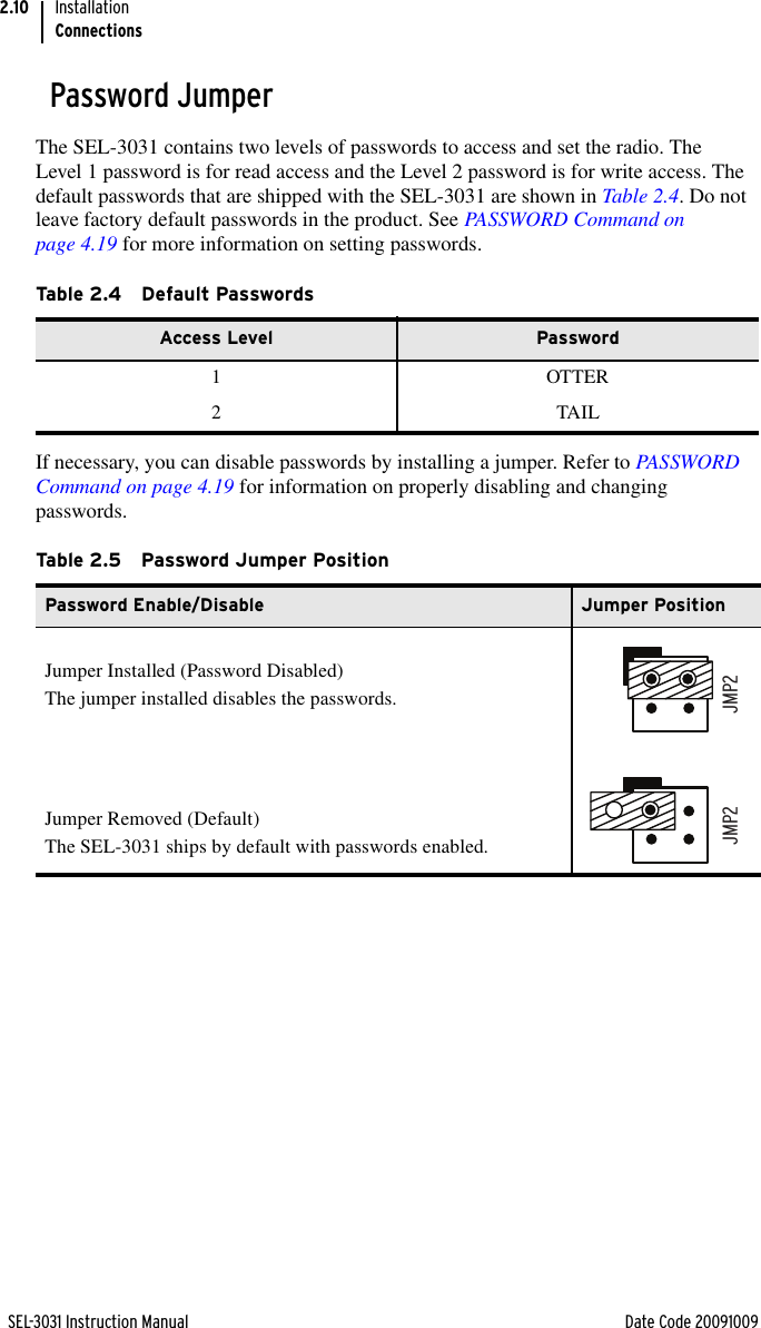 SEL-3031 Instruction Manual Date Code 20091009InstallationConnections2.10Password JumperThe SEL-3031 contains two levels of passwords to access and set the radio. The Level 1 password is for read access and the Level 2 password is for write access. The default passwords that are shipped with the SEL-3031 are shown in Table 2.4. Do not leave factory default passwords in the product. See PASSWORD Command on page 4.19 for more information on setting passwords. If necessary, you can disable passwords by installing a jumper. Refer to PASSWORD Command on page 4.19 for information on properly disabling and changing passwords. Ta b le 2 . 4 D e f a u l t  Pas swordsAccess Level Password1 OTTER2TAILTa b le 2 . 5 Passwo rd  J u m p er P o s i t i o nPassword Enable/Disable Jumper PositionJumper Installed (Password Disabled)The jumper installed disables the passwords.Jumper Removed (Default) The SEL-3031 ships by default with passwords enabled.JMP2JMP2