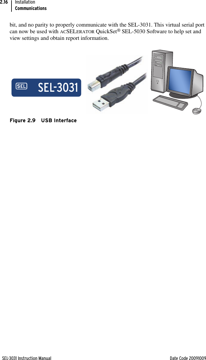 SEL-3031 Instruction Manual Date Code 20091009InstallationCommunications2.16bit, and no parity to properly communicate with the SEL-3031. This virtual serial port can now be used with ACSELERATOR QuickSet® SEL-5030 Software to help set and view settings and obtain report information.Figure 2.9 USB InterfaceSEL-3031