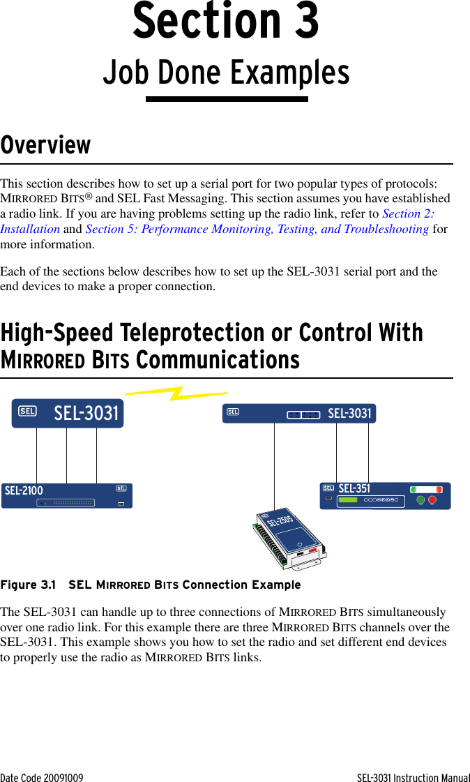 Date Code 20091009 SEL-3031 Instruction ManualSection 3Job Done ExamplesOverviewThis section describes how to set up a serial port for two popular types of protocols: MIRRORED BITS® and SEL Fast Messaging. This section assumes you have established a radio link. If you are having problems setting up the radio link, refer to Section 2: Installation and Section 5: Performance Monitoring, Testing, and Troubleshooting for more information.Each of the sections below describes how to set up the SEL-3031 serial port and the end devices to make a proper connection.High-Speed Teleprotection or Control With MIRRORED BITS CommunicationsFigure 3.1 SEL MIRRORED BITS Connection ExampleThe SEL-3031 can handle up to three connections of MIRRORED BITS simultaneously over one radio link. For this example there are three MIRRORED BITS channels over the SEL-3031. This example shows you how to set the radio and set different end devices to properly use the radio as MIRRORED BITS links.SEL-351SEL-2505SEL-2100SEL-3031SEL-3031