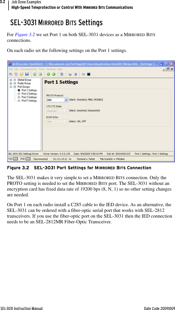 SEL-3031 Instruction Manual Date Code 20091009Job Done ExamplesHigh-Speed Teleprotection or Control With MIRRORED BITS Communications3.2SEL-3031 MIRRORED BITS SettingsFor Figure 3.2 we set Port 1 on both SEL-3031 devices as a MIRRORED BITS connections.On each radio set the following settings on the Port 1 settings.gFigure 3.2 SEL-3031 Port Settings for MIRRORED BITS ConnectionThe SEL-3031 makes it very simple to set a MIRRORED BITS connection. Only the PROTO setting is needed to set the MIRRORED BITS port. The SEL-3031 without an encryption card has fixed data rate of 19200 bps (8, N, 1) so no other setting changes are needed.On Port 1 on each radio install a C285 cable to the IED device. As an alternative, the SEL-3031 can be ordered with a fiber-optic serial port that works with SEL-2812 transceivers. If you use the fiber-optic port on the SEL-3031 then the IED connection needs to be an SEL-2812MR Fiber-Optic Transceiver.