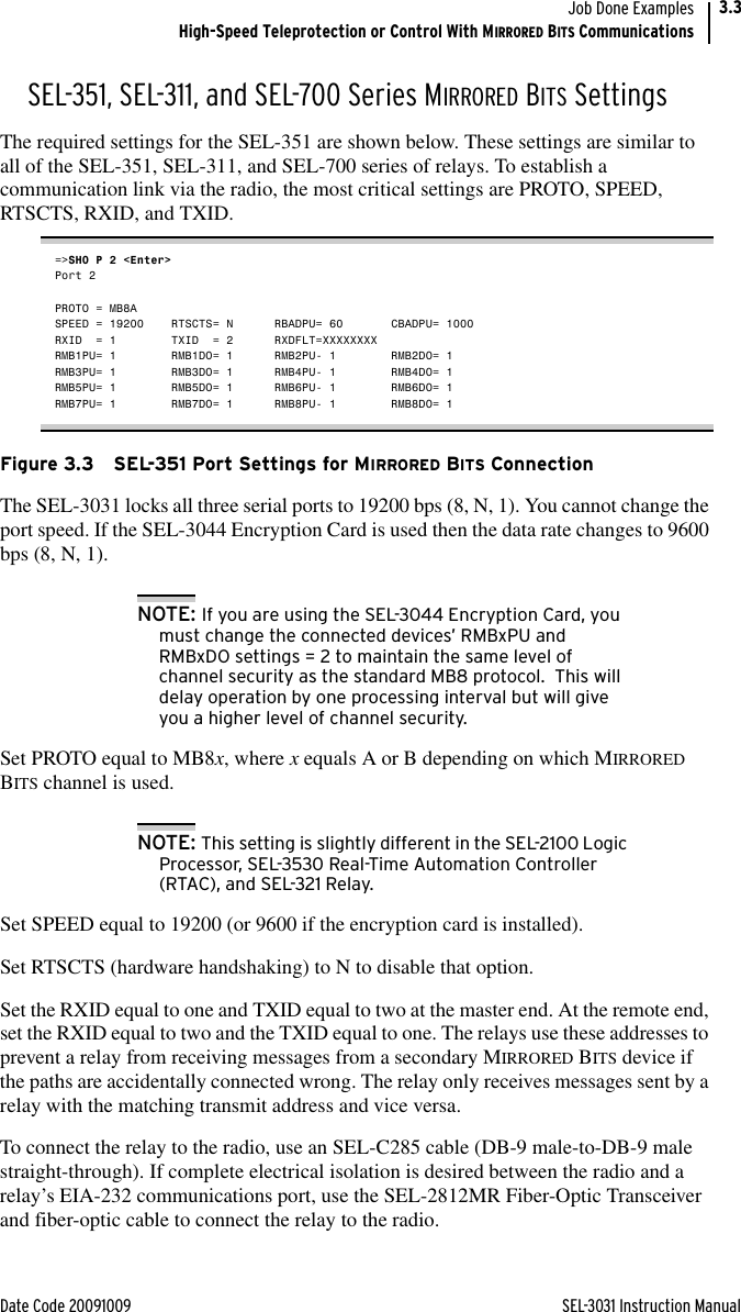 Date Code 20091009 SEL-3031 Instruction ManualJob Done ExamplesHigh-Speed Teleprotection or Control With MIRRORED BITS Communications3.3SEL-351, SEL-311, and SEL-700 Series MIRRORED BITS SettingsThe required settings for the SEL-351 are shown below. These settings are similar to all of the SEL-351, SEL-311, and SEL-700 series of relays. To establish a communication link via the radio, the most critical settings are PROTO, SPEED, RTSCTS, RXID, and TXID.=&gt;SHO P 2 &lt;Enter&gt;Port 2PROTO = MB8ASPEED = 19200    RTSCTS= N      RBADPU= 60       CBADPU= 1000RXID  = 1        TXID  = 2      RXDFLT=XXXXXXXXRMB1PU= 1        RMB1DO= 1      RMB2PU- 1        RMB2DO= 1RMB3PU= 1        RMB3DO= 1      RMB4PU- 1        RMB4DO= 1RMB5PU= 1        RMB5DO= 1      RMB6PU- 1        RMB6DO= 1RMB7PU= 1        RMB7DO= 1      RMB8PU- 1        RMB8DO= 1Figure 3.3 SEL-351 Port Settings for MIRRORED BITS ConnectionThe SEL-3031 locks all three serial ports to 19200 bps (8, N, 1). You cannot change the port speed. If the SEL-3044 Encryption Card is used then the data rate changes to 9600 bps (8, N, 1).NOTE: If you are using the SEL-3044 Encryption Card, you must change the connected devices’ RMBxPU and RMBxDO settings = 2 to maintain the same level of channel security as the standard MB8 protocol.  This will delay operation by one processing interval but will give you a higher level of channel security.Set PROTO equal to MB8x, where x equals A or B depending on which MIRRORED BITS channel is used.NOTE: This setting is slightly different in the SEL-2100 Logic Processor, SEL-3530 Real-Time Automation Controller (RTAC), and SEL-321 Relay. Set SPEED equal to 19200 (or 9600 if the encryption card is installed).Set RTSCTS (hardware handshaking) to N to disable that option. Set the RXID equal to one and TXID equal to two at the master end. At the remote end, set the RXID equal to two and the TXID equal to one. The relays use these addresses to prevent a relay from receiving messages from a secondary MIRRORED BITS device if the paths are accidentally connected wrong. The relay only receives messages sent by a relay with the matching transmit address and vice versa. To connect the relay to the radio, use an SEL-C285 cable (DB-9 male-to-DB-9 male straight-through). If complete electrical isolation is desired between the radio and a relay’s EIA-232 communications port, use the SEL-2812MR Fiber-Optic Transceiver and fiber-optic cable to connect the relay to the radio. 