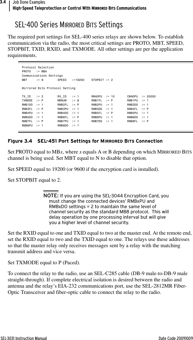 SEL-3031 Instruction Manual Date Code 20091009Job Done ExamplesHigh-Speed Teleprotection or Control With MIRRORED BITS Communications3.4SEL-400 Series MIRRORED BITS SettingsThe required port settings for SEL-400 series relays are shown below. To establish communication via the radio, the most critical settings are PROTO, MBT, SPEED, STOPBIT, TXID, RXID, and TXMODE. All other settings are per the application requirements.Protocol SelectionPROTO := MBACommunications SettingsMBT := N SPEED :=19200 STOPBIT := 2Mirrored Bits Protocol SettingTX_ID := 2  RX_ID := 1 RBADPU := 10 CBADPU := 20000TXMODE := P MBNUM := 8 RMB1FL := P RMB1PU := 1RMB1DO := 1 RMB2FL := P RMB2PU := 1 RMB2DO := 1RMB3FL := P RMB3PU := 1 RMB3DO := 1 RMB4FL := PRMB4PU := 1 RMB4DO := 1 RMB5FL := P RMB5PU := 1RMB5DO := 1 RMB6FL := P RMB6PU := 1 RMB6DO := 1RMB7FL := P RMB7PU := 1 RMB7DO := 1 RMB8FL := PRMB8PU := 1 RMB8DO := 1Figure 3.4 SEL-451 Port Settings for MIRRORED BITS ConnectionSet PROTO equal to MBx, where x equals A or B depending on which MIRRORED BITS channel is being used. Set MBT equal to N to disable that option. Set SPEED equal to 19200 (or 9600 if the encryption card is installed). Set STOPBIT equal to 2.NOTE: If you are using the SEL-3044 Encryption Card, you must change the connected devices’ RMBxPU and RMBxDO settings = 2 to maintain the same level of channel security as the standard MB8 protocol.  This will delay operation by one processing interval but will give you a higher level of channel security.Set the RXID equal to one and TXID equal to two at the master end. At the remote end, set the RXID equal to two and the TXID equal to one. The relays use these addresses so that the master relay only receives messages sent by a relay with the matching transmit address and vice versa. Set TXMODE equal to P (Paced). To connect the relay to the radio, use an SEL-C285 cable (DB-9 male-to-DB-9 male straight-through). If complete electrical isolation is desired between the radio and antenna and the relay’s EIA-232 communications port, use the SEL-2812MR Fiber-Optic Transceiver and fiber-optic cable to connect the relay to the radio.