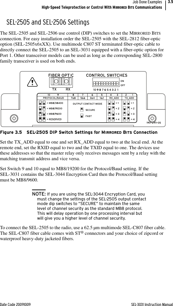 Date Code 20091009 SEL-3031 Instruction ManualJob Done ExamplesHigh-Speed Teleprotection or Control With MIRRORED BITS Communications3.5SEL-2505 and SEL-2506 SettingsThe SEL-2505 and SEL-2506 use control (DIP) switches to set the MIRRORED BITS connection. For easy installation order the SEL-2505 with the SEL-2812 fiber-optic option (SEL-2505x6xXX). Use multimode C807 ST terminated fiber-optic cable to directly connect the SEL-2505 to an SEL-3031 equipped with a fiber-optic option for Port 1. Other transceiver models can be used as long as the corresponding SEL-2800 family transceiver is used on both ends.Figure 3.5 SEL-2505 DIP Switch Settings for MIRRORED BITS ConnectionSet the TX_ADD equal to one and set RX_ADD equal to two at the local end. At the remote end, set the RXID equal to two and the TXID equal to one. The devices use these addresses so that the master relay only receives messages sent by a relay with the matching transmit address and vice versa. Set Switch 9 and 10 equal to MB8/19200 for the Protocol/Baud setting. If the SEL-3031 contains the SEL-3044 Encryption Card then the Protocol/Baud setting must be MB8/9600.NOTE: If you are using the SEL-3044 Encryption Card, you must change the settings of the SEL-2505 output contact mode dip switches to “SECURE” to maintain the same level of channel security as the standard MB8 protocol.  This will delay operation by one processing interval but will give you a higher level of channel security.To connect the SEL-2505 to the radio, use a 62.5 µm multimode SEL-C807 fiber cable. The SEL-C807 fiber cable comes with ST® connectors and your choice of zipcord or waterproof heavy-duty jacketed fibers.