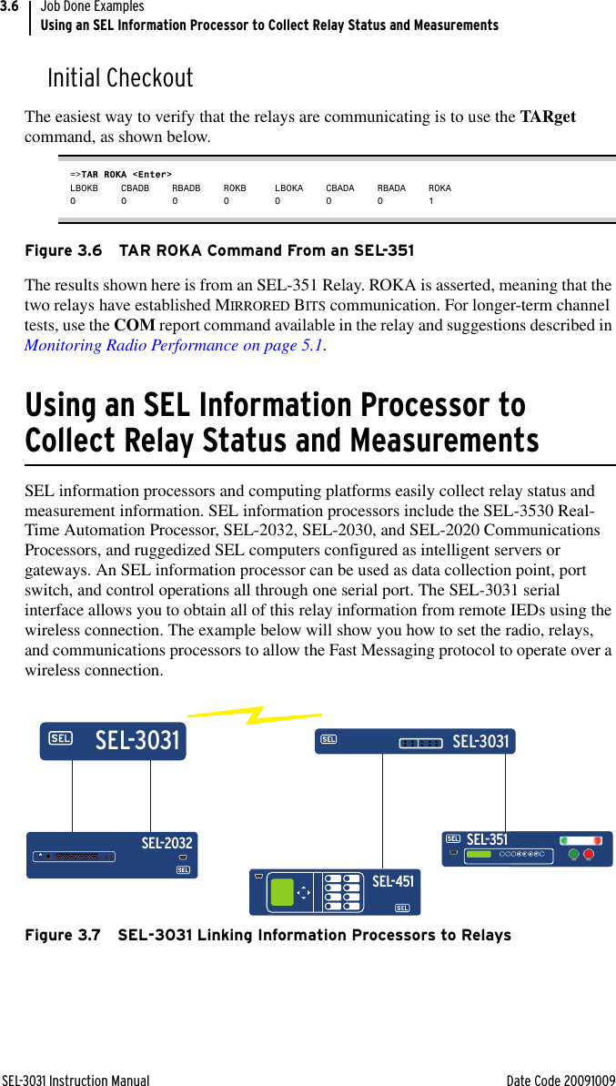 SEL-3031 Instruction Manual Date Code 20091009Job Done ExamplesUsing an SEL Information Processor to Collect Relay Status and Measurements3.6Initial CheckoutThe easiest way to verify that the relays are communicating is to use the TARget command, as shown below.=&gt;TAR ROKA &lt;Enter&gt;LBOKB CBADB RBADB ROKB LBOKA CBADA RBADA ROKA00000001Figure 3.6 TAR ROKA Command From an SEL-351The results shown here is from an SEL-351 Relay. ROKA is asserted, meaning that the two relays have established MIRRORED BITS communication. For longer-term channel tests, use the COM report command available in the relay and suggestions described in Monitoring Radio Performance on page 5.1.Using an SEL Information Processor to Collect Relay Status and MeasurementsSEL information processors and computing platforms easily collect relay status and measurement information. SEL information processors include the SEL-3530 Real-Time Automation Processor, SEL-2032, SEL-2030, and SEL-2020 Communications Processors, and ruggedized SEL computers configured as intelligent servers or gateways. An SEL information processor can be used as data collection point, port switch, and control operations all through one serial port. The SEL-3031 serial interface allows you to obtain all of this relay information from remote IEDs using the wireless connection. The example below will show you how to set the radio, relays, and communications processors to allow the Fast Messaging protocol to operate over a wireless connection.Figure 3.7 SEL-3031 Linking Information Processors to RelaysSEL-351SEL-3031SEL-3031SEL-2032SEL-451