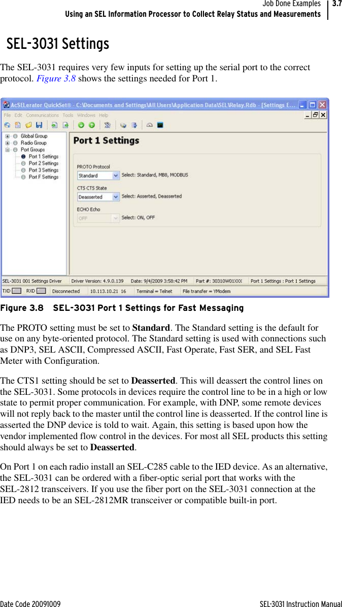 Date Code 20091009 SEL-3031 Instruction ManualJob Done ExamplesUsing an SEL Information Processor to Collect Relay Status and Measurements3.7SEL-3031 SettingsThe SEL-3031 requires very few inputs for setting up the serial port to the correct protocol. Figure 3.8 shows the settings needed for Port 1.Figure 3.8 SEL-3031 Port 1 Settings for Fast MessagingThe PROTO setting must be set to Standard. The Standard setting is the default for use on any byte-oriented protocol. The Standard setting is used with connections such as DNP3, SEL ASCII, Compressed ASCII, Fast Operate, Fast SER, and SEL Fast Meter with Configuration.The CTS1 setting should be set to Deasserted. This will deassert the control lines on the SEL-3031. Some protocols in devices require the control line to be in a high or low state to permit proper communication. For example, with DNP, some remote devices will not reply back to the master until the control line is deasserted. If the control line is asserted the DNP device is told to wait. Again, this setting is based upon how the vendor implemented flow control in the devices. For most all SEL products this setting should always be set to Deasserted.On Port 1 on each radio install an SEL-C285 cable to the IED device. As an alternative, the SEL-3031 can be ordered with a fiber-optic serial port that works with the SEL-2812 transceivers. If you use the fiber port on the SEL-3031 connection at the IED needs to be an SEL-2812MR transceiver or compatible built-in port.