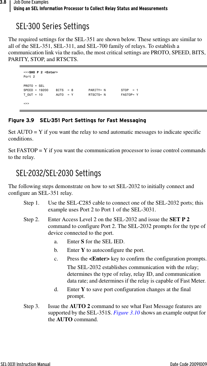 SEL-3031 Instruction Manual Date Code 20091009Job Done ExamplesUsing an SEL Information Processor to Collect Relay Status and Measurements3.8SEL-300 Series SettingsThe required settings for the SEL-351 are shown below. These settings are similar to all of the SEL-351, SEL-311, and SEL-700 family of relays. To establish a communication link via the radio, the most critical settings are PROTO, SPEED, BITS, PARITY, STOP, and RTSCTS.=&gt;&gt;SHO P 2 &lt;Enter&gt;Port 2PROTO = SEL      SPEED = 19200    BITS  = 8        PARITY= N        STOP  = 1        T_OUT = 10       AUTO  = Y        RTSCTS= N        FASTOP= Y        =&gt;&gt;Figure 3.9 SEL-351 Port Settings for Fast MessagingSet AUTO = Y if you want the relay to send automatic messages to indicate specific conditions.Set FASTOP = Y if you want the communication processor to issue control commands to the relay.SEL-2032/SEL-2030 SettingsThe following steps demonstrate on how to set SEL-2032 to initially connect and configure an SEL-351 relay.Step 1. Use the SEL-C285 cable to connect one of the SEL-2032 ports; this example uses Port 2 to Port 1 of the SEL-3031.Step 2. Enter Access Level 2 on the SEL-2032 and issue the SET P 2 command to configure Port 2. The SEL-2032 prompts for the type of device connected to the port. a. Enter S for the SEL IED.b. Enter Y to autoconfigure the port.c. Press the &lt;Enter&gt; key to confirm the configuration prompts.The SEL-2032 establishes communication with the relay; determines the type of relay, relay ID, and communication data rate; and determines if the relay is capable of Fast Meter. d. Enter Y to save port configuration changes at the final prompt.Step 3. Issue the AUTO 2 command to see what Fast Message features are supported by the SEL-351S. Figure 3.10 shows an example output for the AUTO command.