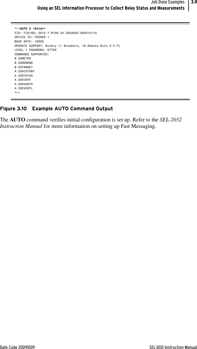 Date Code 20091009 SEL-3031 Instruction ManualJob Done ExamplesUsing an SEL Information Processor to Collect Relay Status and Measurements3.9*&gt;&gt;AUTO 2 &lt;Enter&gt;FID: FID=SEL-351S-7-R106-V0-Z003003-D20010110DEVICE ID: FEEDER 1BAUD RATE: 19200OPERATE SUPPORT: Binary (1 Breakers, 16 Remote Bits S-C-P)LEVEL 1 PASSWORD: OTTERCOMMANDS SUPPORTED:B 20METERB 20DEMANDB 20TARGETA 20HISTORYA 20STATUSA 20EVENTA 20EVENTSA 20EVENTL*&gt;&gt;Figure 3.10 Example AUTO Command OutputThe AUTO command verifies initial configuration is set up. Refer to the SEL-2032 Instruction Manual for more information on setting up Fast Messaging.