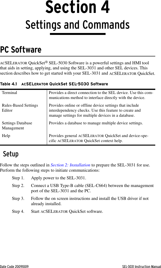 Date Code 20091009 SEL-3031 Instruction ManualSection 4Settings and CommandsPC SoftwareACSELERATOR QuickSet® SEL-5030 Software is a powerful settings and HMI tool that aids in setting, applying, and using the SEL-3031 and other SEL devices. This section describes how to get started with your SEL-3031 and ACSELERATOR QuickSet.SetupFollow the steps outlined in Section 2: Installation to prepare the SEL-3031 for use. Perform the following steps to initiate communications:Step 1. Apply power to the SEL-3031.Step 2. Connect a USB Type-B cable (SEL-C664) between the management port of the SEL-3031 and the PC.Step 3. Follow the on screen instructions and install the USB driver if not already installed.Step 4. Start ACSELERATOR QuickSet software.Ta b l e 4 .1 ACSELERATOR QuickSet SEL-5030 SoftwareTerminal Provides a direct connection to the SEL device. Use this com-munications method to interface directly with the device.Rules-Based Settings Editor Provides online or offline device settings that include interdependency checks. Use this feature to create and manage settings for multiple devices in a database.Settings Database Management Provides a database to manage multiple device settings.Help Provides general ACSELERATOR QuickSet and device-spe-cific ACSELERATOR QuickSet context help.