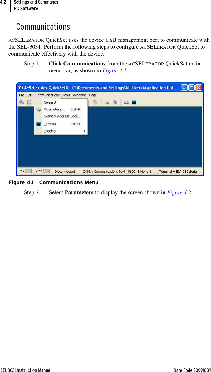 SEL-3031 Instruction Manual Date Code 20091009Settings and CommandsPC Software4.2CommunicationsACSELERATOR QuickSet uses the device USB management port to communicate with the SEL-3031. Perform the following steps to configure ACSELERATOR QuickSet to communicate effectively with the device.Step 1. Click Communications from the ACSELERATOR QuickSet main menu bar, as shown in Figure 4.1.Figure 4.1 Communications MenuStep 2. Select Parameters to display the screen shown in Figure 4.2.