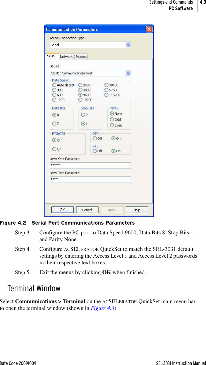 Date Code 20091009 SEL-3031 Instruction ManualSettings and CommandsPC Software4.3Figure 4.2 Serial Port Communications ParametersStep 3. Configure the PC port to Data Speed 9600, Data Bits 8, Stop Bits 1, and Parity None.Step 4. Configure ACSELERATOR QuickSet to match the SEL-3031 default settings by entering the Access Level 1 and Access Level 2 passwords in their respective text boxes.Step 5. Exit the menus by clicking OK when finished.Terminal WindowSelect Communications &gt; Terminal on the ACSELERATOR QuickSet main menu bar to open the terminal window (shown in Figure 4.3).