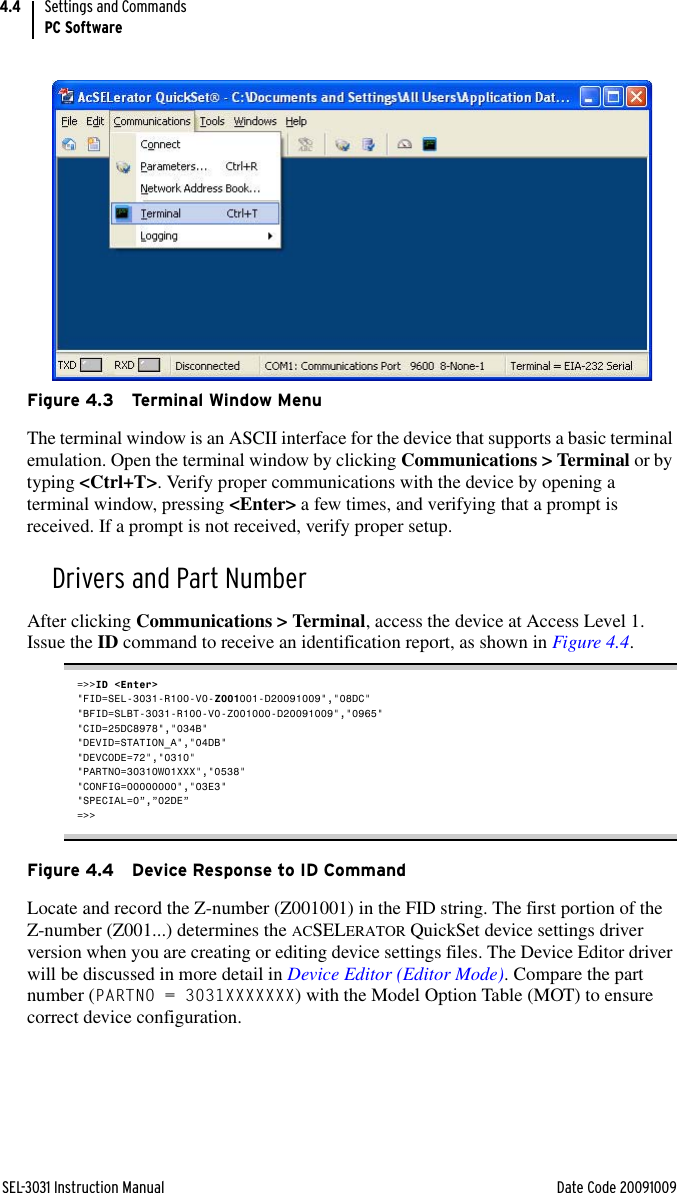 SEL-3031 Instruction Manual Date Code 20091009Settings and CommandsPC Software4.4Figure 4.3 Terminal Window MenuThe terminal window is an ASCII interface for the device that supports a basic terminal emulation. Open the terminal window by clicking Communications &gt; Terminal or by typing &lt;Ctrl+T&gt;. Verify proper communications with the device by opening a terminal window, pressing &lt;Enter&gt; a few times, and verifying that a prompt is received. If a prompt is not received, verify proper setup.Drivers and Part NumberAfter clicking Communications &gt; Terminal, access the device at Access Level 1. Issue the ID command to receive an identification report, as shown in Figure 4.4.=&gt;&gt;ID &lt;Enter&gt;&quot;FID=SEL-3031-R100-V0-Z001001-D20091009&quot;,&quot;08DC&quot;&quot;BFID=SLBT-3031-R100-V0-Z001000-D20091009&quot;,&quot;0965&quot;&quot;CID=25DC8978&quot;,&quot;034B&quot;&quot;DEVID=STATION_A&quot;,&quot;04DB&quot;&quot;DEVCODE=72&quot;,&quot;0310&quot;&quot;PARTNO=30310W01XXX&quot;,&quot;0538&quot;&quot;CONFIG=00000000&quot;,&quot;03E3&quot;&quot;SPECIAL=0”,”02DE”=&gt;&gt;Figure 4.4 Device Response to ID CommandLocate and record the Z-number (Z001001) in the FID string. The first portion of the Z-number (Z001...) determines the ACSELERATOR QuickSet device settings driver version when you are creating or editing device settings files. The Device Editor driver will be discussed in more detail in Device Editor (Editor Mode). Compare the part number (PARTNO = 3031XXXXXXX) with the Model Option Table (MOT) to ensure correct device configuration.