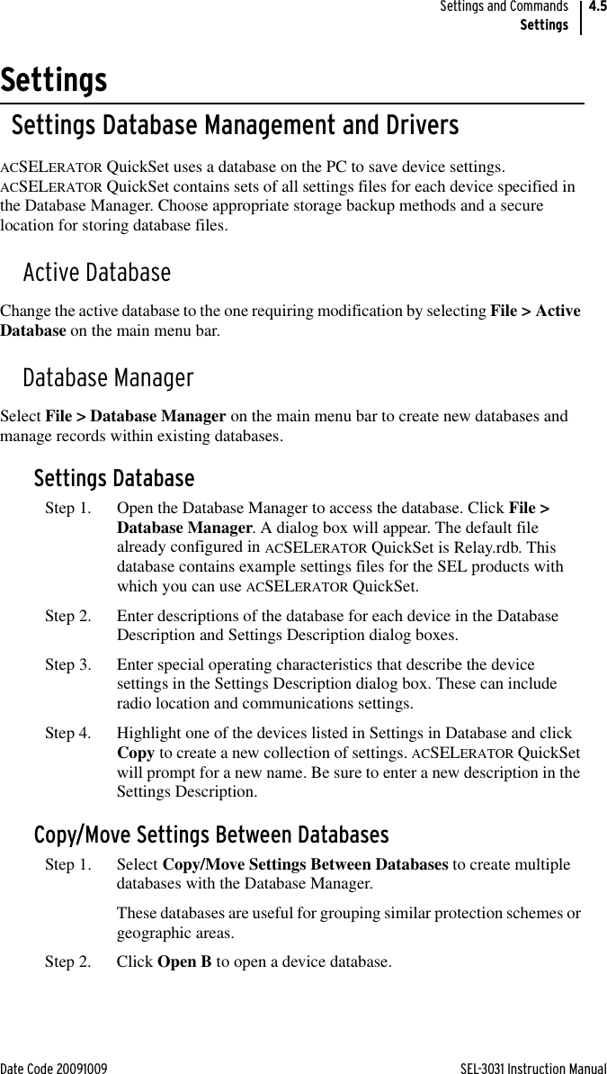 Date Code 20091009 SEL-3031 Instruction ManualSettings and CommandsSettings4.5SettingsSettings Database Management and DriversACSELERATOR QuickSet uses a database on the PC to save device settings. ACSELERATOR QuickSet contains sets of all settings files for each device specified in the Database Manager. Choose appropriate storage backup methods and a secure location for storing database files.Active DatabaseChange the active database to the one requiring modification by selecting File &gt; Active Database on the main menu bar.Database ManagerSelect File &gt; Database Manager on the main menu bar to create new databases and manage records within existing databases.Settings DatabaseStep 1. Open the Database Manager to access the database. Click File &gt; Database Manager. A dialog box will appear. The default file already configured in ACSELERATOR QuickSet is Relay.rdb. This database contains example settings files for the SEL products with which you can use ACSELERATOR QuickSet.Step 2. Enter descriptions of the database for each device in the Database Description and Settings Description dialog boxes.Step 3. Enter special operating characteristics that describe the device settings in the Settings Description dialog box. These can include radio location and communications settings.Step 4. Highlight one of the devices listed in Settings in Database and click Copy to create a new collection of settings. ACSELERATOR QuickSet will prompt for a new name. Be sure to enter a new description in the Settings Description.Copy/Move Settings Between DatabasesStep 1. Select Copy/Move Settings Between Databases to create multiple databases with the Database Manager.These databases are useful for grouping similar protection schemes or geographic areas.Step 2. Click Open B to open a device database.