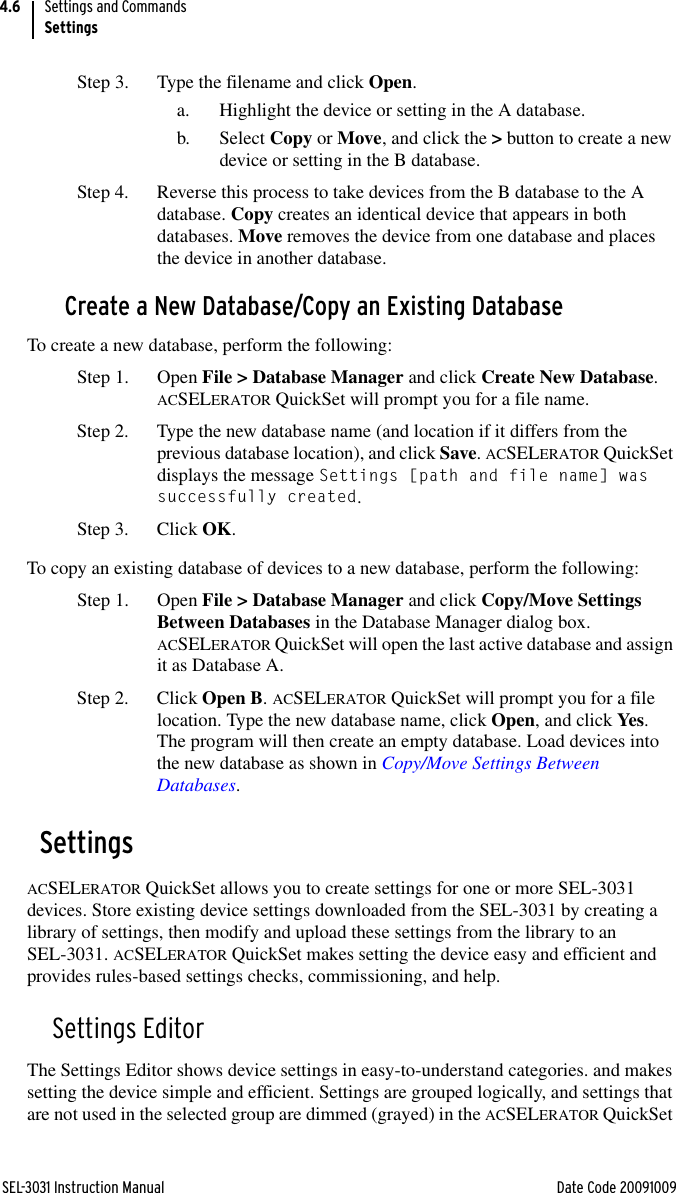 SEL-3031 Instruction Manual Date Code 20091009Settings and CommandsSettings4.6Step 3. Type the filename and click Open.a. Highlight the device or setting in the A database.b. Select Copy or Move, and click the &gt; button to create a new device or setting in the B database.Step 4. Reverse this process to take devices from the B database to the A database. Copy creates an identical device that appears in both databases. Move removes the device from one database and places the device in another database.Create a New Database/Copy an Existing DatabaseTo create a new database, perform the following:Step 1. Open File &gt; Database Manager and click Create New Database. ACSELERATOR QuickSet will prompt you for a file name.Step 2. Type the new database name (and location if it differs from the previous database location), and click Save. ACSELERATOR QuickSet displays the message Settings [path and file name] was successfully created.Step 3. Click OK.To copy an existing database of devices to a new database, perform the following:Step 1. Open File &gt; Database Manager and click Copy/Move Settings Between Databases in the Database Manager dialog box. ACSELERATOR QuickSet will open the last active database and assign it as Database A.Step 2. Click Open B. ACSELERATOR QuickSet will prompt you for a file location. Type the new database name, click Open, and click Yes. The program will then create an empty database. Load devices into the new database as shown in Copy/Move Settings Between Databases.SettingsACSELERATOR QuickSet allows you to create settings for one or more SEL-3031 devices. Store existing device settings downloaded from the SEL-3031 by creating a library of settings, then modify and upload these settings from the library to an SEL-3031. ACSELERATOR QuickSet makes setting the device easy and efficient and provides rules-based settings checks, commissioning, and help.Settings EditorThe Settings Editor shows device settings in easy-to-understand categories. and makes setting the device simple and efficient. Settings are grouped logically, and settings that are not used in the selected group are dimmed (grayed) in the ACSELERATOR QuickSet 