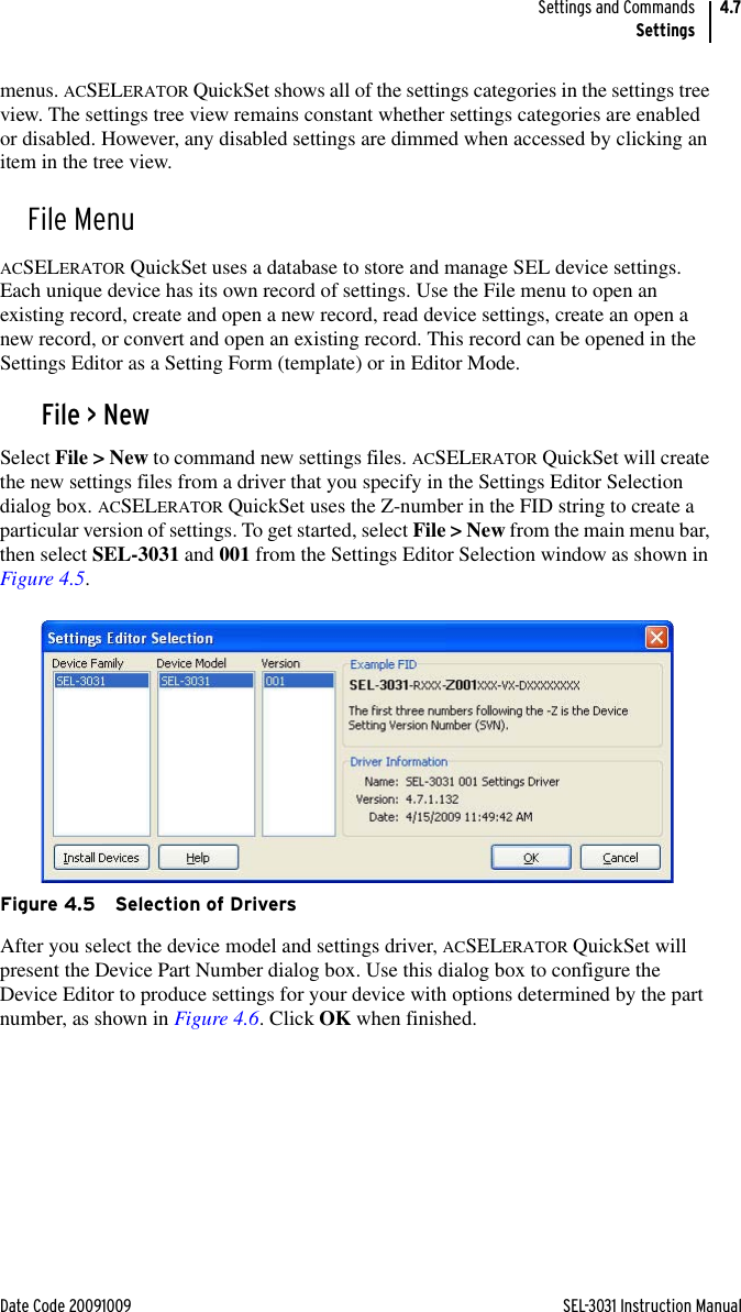 Date Code 20091009 SEL-3031 Instruction ManualSettings and CommandsSettings4.7menus. ACSELERATOR QuickSet shows all of the settings categories in the settings tree view. The settings tree view remains constant whether settings categories are enabled or disabled. However, any disabled settings are dimmed when accessed by clicking an item in the tree view.File MenuACSELERATOR QuickSet uses a database to store and manage SEL device settings. Each unique device has its own record of settings. Use the File menu to open an existing record, create and open a new record, read device settings, create an open a new record, or convert and open an existing record. This record can be opened in the Settings Editor as a Setting Form (template) or in Editor Mode.File &gt; NewSelect File &gt; New to command new settings files. ACSELERATOR QuickSet will create the new settings files from a driver that you specify in the Settings Editor Selection dialog box. ACSELERATOR QuickSet uses the Z-number in the FID string to create a particular version of settings. To get started, select File &gt; New from the main menu bar, then select SEL-3031 and 001 from the Settings Editor Selection window as shown in Figure 4.5.Figure 4.5 Selection of DriversAfter you select the device model and settings driver, ACSELERATOR QuickSet will present the Device Part Number dialog box. Use this dialog box to configure the Device Editor to produce settings for your device with options determined by the part number, as shown in Figure 4.6. Click OK when finished.