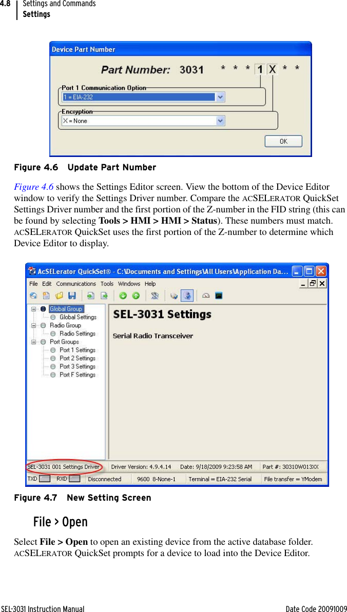 SEL-3031 Instruction Manual Date Code 20091009Settings and CommandsSettings4.8Figure 4.6 Update Part NumberFigure 4.6 shows the Settings Editor screen. View the bottom of the Device Editor window to verify the Settings Driver number. Compare the ACSELERATOR QuickSet Settings Driver number and the first portion of the Z-number in the FID string (this can be found by selecting Tools &gt; HMI &gt; HMI &gt; Status). These numbers must match. ACSELERATOR QuickSet uses the first portion of the Z-number to determine which Device Editor to display.Figure 4.7 New Setting ScreenFile &gt; OpenSelect File &gt; Open to open an existing device from the active database folder. ACSELERATOR QuickSet prompts for a device to load into the Device Editor.