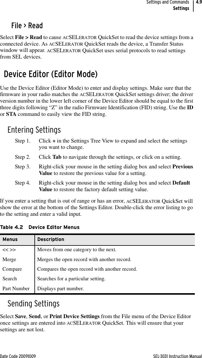 Date Code 20091009 SEL-3031 Instruction ManualSettings and CommandsSettings4.9File &gt; ReadSelect File &gt; Read to cause ACSELERATOR QuickSet to read the device settings from a connected device. As ACSELERATOR QuickSet reads the device, a Transfer Status window will appear. ACSELERATOR QuickSet uses serial protocols to read settings from SEL devices.Device Editor (Editor Mode)Use the Device Editor (Editor Mode) to enter and display settings. Make sure that the firmware in your radio matches the ACSELERATOR QuickSet settings driver; the driver version number in the lower left corner of the Device Editor should be equal to the first three digits following “Z” in the radio Firmware Identification (FID) string. Use the ID or STA command to easily view the FID string.Entering SettingsStep 1. Click + in the Settings Tree View to expand and select the settings you want to change.Step 2. Click Tab to navigate through the settings, or click on a setting.Step 3. Right-click your mouse in the setting dialog box and select Previous Value to restore the previous value for a setting.Step 4. Right-click your mouse in the setting dialog box and select Default Value to restore the factory default setting value.If you enter a setting that is out of range or has an error, ACSELERATOR QuickSet will show the error at the bottom of the Settings Editor. Double-click the error listing to go to the setting and enter a valid input.Sending SettingsSelect Save, Send, or Print Device Settings from the File menu of the Device Editor once settings are entered into ACSELERATOR QuickSet. This will ensure that your settings are not lost.Ta b le 4. 2 D ev i c e  Edi to r  M e nu sMenus Description&lt;&lt; &gt;&gt; Moves from one category to the next.Merge Merges the open record with another record.Compare Compares the open record with another record.Search Searches for a particular setting.Part Number Displays part number.