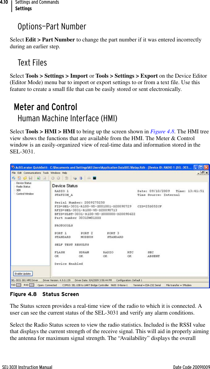 SEL-3031 Instruction Manual Date Code 20091009Settings and CommandsSettings4.10Options—Part NumberSelect Edit &gt; Part Number to change the part number if it was entered incorrectly during an earlier step.Text FilesSelect Tools &gt; Settings &gt; Import or Tools &gt; Settings &gt; Export on the Device Editor (Editor Mode) menu bar to import or export settings to or from a text file. Use this feature to create a small file that can be easily stored or sent electronically.Meter and ControlHuman Machine Interface (HMI)Select Tools &gt; HMI &gt; HMI to bring up the screen shown in Figure 4.8. The HMI tree view shows the functions that are available from the HMI. The Meter &amp; Control window is an easily-organized view of real-time data and information stored in the SEL-3031.Figure 4.8 Status ScreenThe Status screen provides a real-time view of the radio to which it is connected. A user can see the current status of the SEL-3031 and verify any alarm conditions.Select the Radio Status screen to view the radio statistics. Included is the RSSI value that displays the current strength of the receive signal. This will aid in properly aiming the antenna for maximum signal strength. The “Availability” displays the overall 