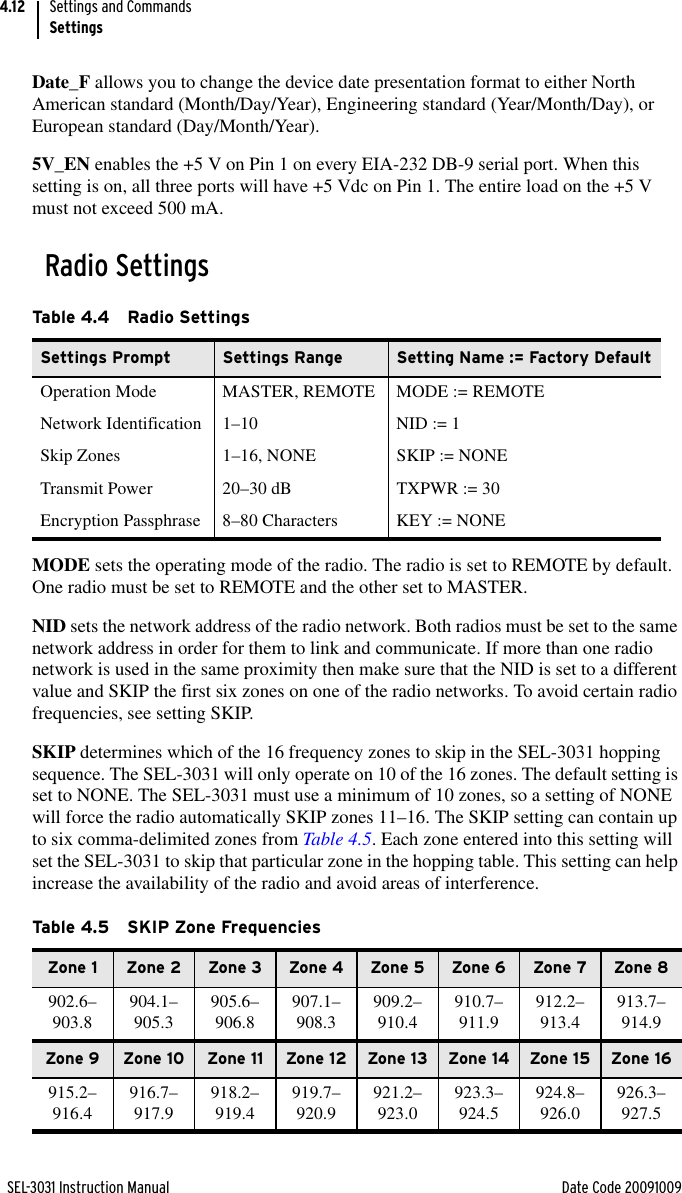 SEL-3031 Instruction Manual Date Code 20091009Settings and CommandsSettings4.12Date_F allows you to change the device date presentation format to either North American standard (Month/Day/Year), Engineering standard (Year/Month/Day), or European standard (Day/Month/Year).5V_EN enables the +5 V on Pin 1 on every EIA-232 DB-9 serial port. When this setting is on, all three ports will have +5 Vdc on Pin 1. The entire load on the +5 V must not exceed 500 mA.Radio SettingsMODE sets the operating mode of the radio. The radio is set to REMOTE by default. One radio must be set to REMOTE and the other set to MASTER.NID sets the network address of the radio network. Both radios must be set to the same network address in order for them to link and communicate. If more than one radio network is used in the same proximity then make sure that the NID is set to a different value and SKIP the first six zones on one of the radio networks. To avoid certain radio frequencies, see setting SKIP.SKIP determines which of the 16 frequency zones to skip in the SEL-3031 hopping sequence. The SEL-3031 will only operate on 10 of the 16 zones. The default setting is set to NONE. The SEL-3031 must use a minimum of 10 zones, so a setting of NONE will force the radio automatically SKIP zones 11–16. The SKIP setting can contain up to six comma-delimited zones from Table 4.5. Each zone entered into this setting will set the SEL-3031 to skip that particular zone in the hopping table. This setting can help increase the availability of the radio and avoid areas of interference.Table 4.4 Radio SettingsSettings Prompt Settings Range Setting Name := Factory DefaultOperation Mode MASTER, REMOTE MODE := REMOTENetwork Identification 1–10 NID := 1Skip Zones 1–16, NONE SKIP := NONETransmit Power 20–30 dB TXPWR := 30Encryption Passphrase 8–80 Characters KEY := NONETable 4.5 SKIP Zone FrequenciesZone 1 Zone 2 Zone 3 Zone 4 Zone 5 Zone 6 Zone 7 Zone 8902.6–903.8 904.1–905.3 905.6–906.8 907.1–908.3 909.2–910.4 910.7–911.9 912.2–913.4 913.7–914.9Zone 9 Zone 10 Zone 11 Zone 12 Zone 13 Zone 14 Zone 15 Zone 16915.2–916.4 916.7–917.9 918.2–919.4 919.7–920.9 921.2–923.0 923.3–924.5 924.8–926.0 926.3–927.5