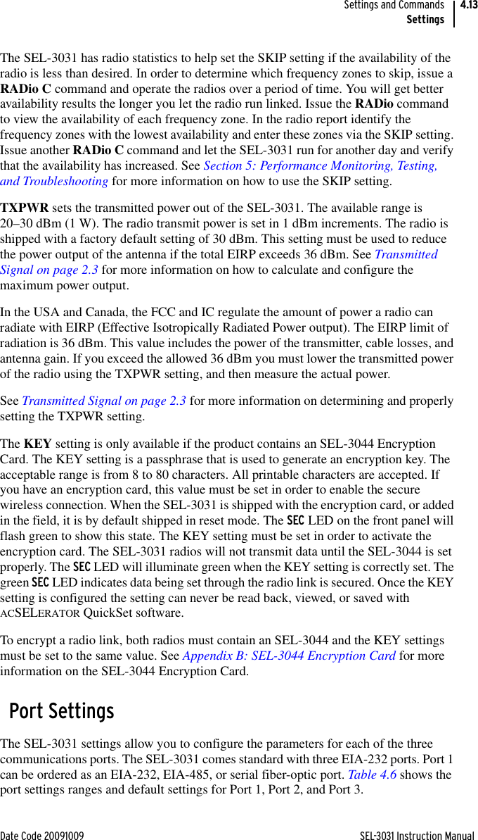 Date Code 20091009 SEL-3031 Instruction ManualSettings and CommandsSettings4.13The SEL-3031 has radio statistics to help set the SKIP setting if the availability of the radio is less than desired. In order to determine which frequency zones to skip, issue a RADio C command and operate the radios over a period of time. You will get better availability results the longer you let the radio run linked. Issue the RADio command to view the availability of each frequency zone. In the radio report identify the frequency zones with the lowest availability and enter these zones via the SKIP setting. Issue another RADio C command and let the SEL-3031 run for another day and verify that the availability has increased. See Section 5: Performance Monitoring, Testing, and Troubleshooting for more information on how to use the SKIP setting.TXPWR sets the transmitted power out of the SEL-3031. The available range is 20–30 dBm (1 W). The radio transmit power is set in 1 dBm increments. The radio is shipped with a factory default setting of 30 dBm. This setting must be used to reduce the power output of the antenna if the total EIRP exceeds 36 dBm. See Transmitted Signal on page 2.3 for more information on how to calculate and configure the maximum power output.In the USA and Canada, the FCC and IC regulate the amount of power a radio can radiate with EIRP (Effective Isotropically Radiated Power output). The EIRP limit of radiation is 36 dBm. This value includes the power of the transmitter, cable losses, and antenna gain. If you exceed the allowed 36 dBm you must lower the transmitted power of the radio using the TXPWR setting, and then measure the actual power.See Transmitted Signal on page 2.3 for more information on determining and properly setting the TXPWR setting.The KEY setting is only available if the product contains an SEL-3044 Encryption Card. The KEY setting is a passphrase that is used to generate an encryption key. The acceptable range is from 8 to 80 characters. All printable characters are accepted. If you have an encryption card, this value must be set in order to enable the secure wireless connection. When the SEL-3031 is shipped with the encryption card, or added in the field, it is by default shipped in reset mode. The SEC LED on the front panel will flash green to show this state. The KEY setting must be set in order to activate the encryption card. The SEL-3031 radios will not transmit data until the SEL-3044 is set properly. The SEC LED will illuminate green when the KEY setting is correctly set. The green SEC LED indicates data being set through the radio link is secured. Once the KEY setting is configured the setting can never be read back, viewed, or saved with ACSELERATOR QuickSet software.To encrypt a radio link, both radios must contain an SEL-3044 and the KEY settings must be set to the same value. See Appendix B: SEL-3044 Encryption Card for more information on the SEL-3044 Encryption Card.Port SettingsThe SEL-3031 settings allow you to configure the parameters for each of the three communications ports. The SEL-3031 comes standard with three EIA-232 ports. Port 1 can be ordered as an EIA-232, EIA-485, or serial fiber-optic port. Table 4.6 shows the port settings ranges and default settings for Port 1, Port 2, and Port 3.