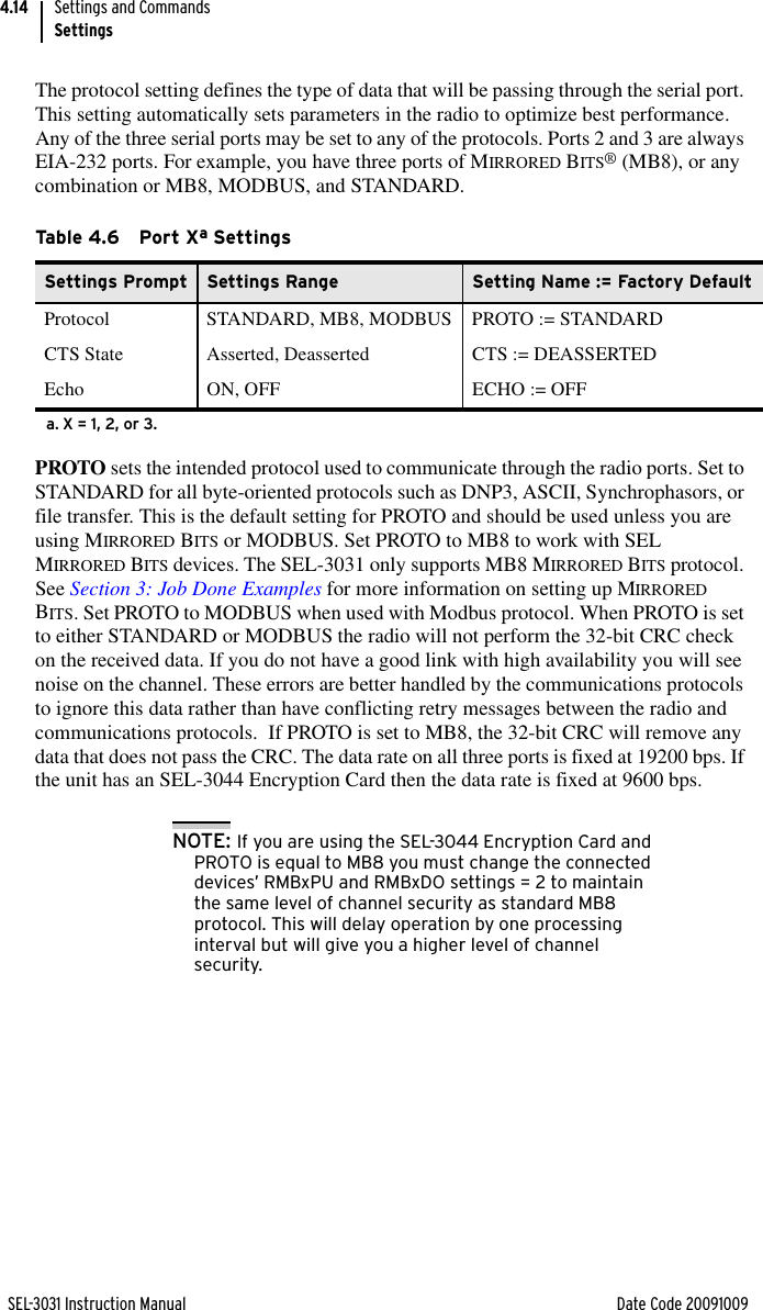 SEL-3031 Instruction Manual Date Code 20091009Settings and CommandsSettings4.14The protocol setting defines the type of data that will be passing through the serial port. This setting automatically sets parameters in the radio to optimize best performance. Any of the three serial ports may be set to any of the protocols. Ports 2 and 3 are always EIA-232 ports. For example, you have three ports of MIRRORED BITS® (MB8), or any combination or MB8, MODBUS, and STANDARD.PROTO sets the intended protocol used to communicate through the radio ports. Set to STANDARD for all byte-oriented protocols such as DNP3, ASCII, Synchrophasors, or file transfer. This is the default setting for PROTO and should be used unless you are using MIRRORED BITS or MODBUS. Set PROTO to MB8 to work with SEL MIRRORED BITS devices. The SEL-3031 only supports MB8 MIRRORED BITS protocol. See Section 3: Job Done Examples for more information on setting up MIRRORED BITS. Set PROTO to MODBUS when used with Modbus protocol. When PROTO is set to either STANDARD or MODBUS the radio will not perform the 32-bit CRC check on the received data. If you do not have a good link with high availability you will see noise on the channel. These errors are better handled by the communications protocols to ignore this data rather than have conflicting retry messages between the radio and communications protocols.  If PROTO is set to MB8, the 32-bit CRC will remove any data that does not pass the CRC. The data rate on all three ports is fixed at 19200 bps. If the unit has an SEL-3044 Encryption Card then the data rate is fixed at 9600 bps.NOTE: If you are using the SEL-3044 Encryption Card and PROTO is equal to MB8 you must change the connected devices’ RMBxPU and RMBxDO settings = 2 to maintain the same level of channel security as standard MB8 protocol. This will delay operation by one processing interval but will give you a higher level of channel security.Ta b le 4. 6 P o r t  Xa Settings a. X = 1, 2, or 3.Settings Prompt Settings Range Setting Name := Factory DefaultProtocol STANDARD, MB8, MODBUS PROTO := STANDARDCTS State Asserted, Deasserted CTS := DEASSERTEDEcho ON, OFF ECHO := OFF